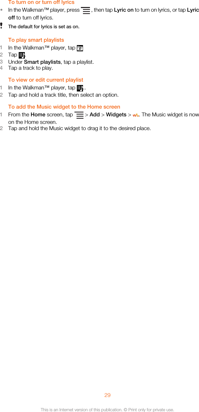 To turn on or turn off lyrics•In the Walkman™ player, press   , then tap Lyric on to turn on lyrics, or tap Lyricoff to turn off lyrics.The default for lyrics is set as on.To play smart playlists1In the Walkman™ player, tap 2Tap  .3Under Smart playlists, tap a playlist.4Tap a track to play.To view or edit current playlist1In the Walkman™ player, tap  ..2Tap and hold a track title, then select an option.To add the Music widget to the Home screen1From the Home screen, tap   &gt; Add &gt; Widgets &gt;  . The Music widget is nowon the Home screen.2Tap and hold the Music widget to drag it to the desired place.29This is an Internet version of this publication. © Print only for private use.