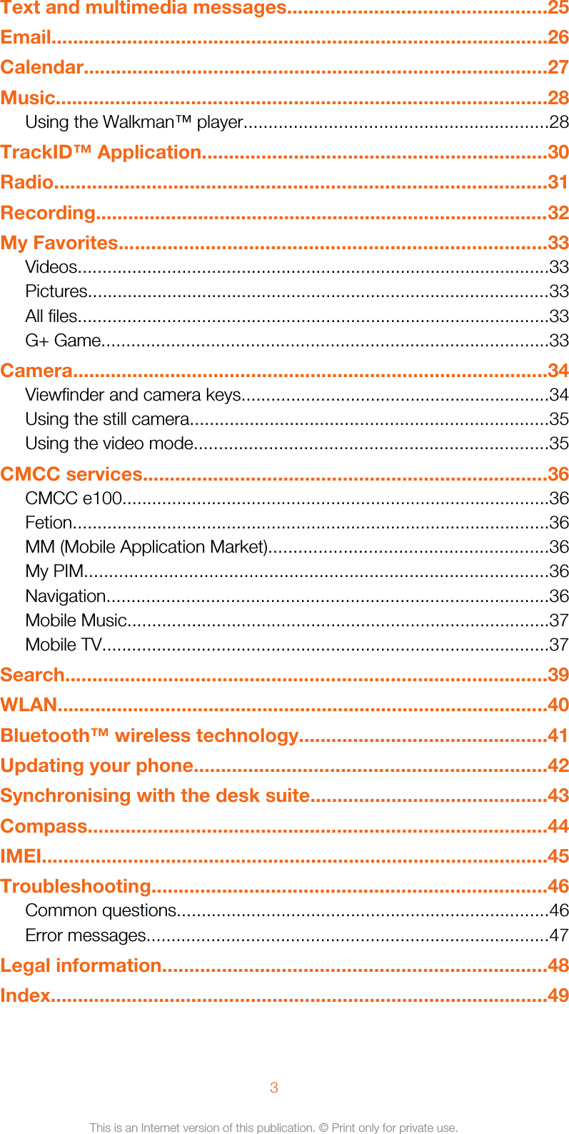 Text and multimedia messages................................................25Email............................................................................................26Calendar......................................................................................27Music...........................................................................................28Using the Walkman™ player.............................................................28TrackID™ Application................................................................30Radio...........................................................................................31Recording....................................................................................32My Favorites...............................................................................33Videos...............................................................................................33Pictures.............................................................................................33All files...............................................................................................33G+ Game..........................................................................................33Camera........................................................................................34Viewfinder and camera keys..............................................................34Using the still camera........................................................................35Using the video mode.......................................................................35CMCC services...........................................................................36CMCC e100......................................................................................36Fetion................................................................................................36MM (Mobile Application Market)........................................................36My PIM.............................................................................................36Navigation.........................................................................................36Mobile Music.....................................................................................37Mobile TV..........................................................................................37Search.........................................................................................39WLAN...........................................................................................40Bluetooth™ wireless technology..............................................41Updating your phone.................................................................42Synchronising with the desk suite............................................43Compass.....................................................................................44IMEI..............................................................................................45Troubleshooting.........................................................................46Common questions...........................................................................46Error messages.................................................................................47Legal information.......................................................................48Index............................................................................................493This is an Internet version of this publication. © Print only for private use.