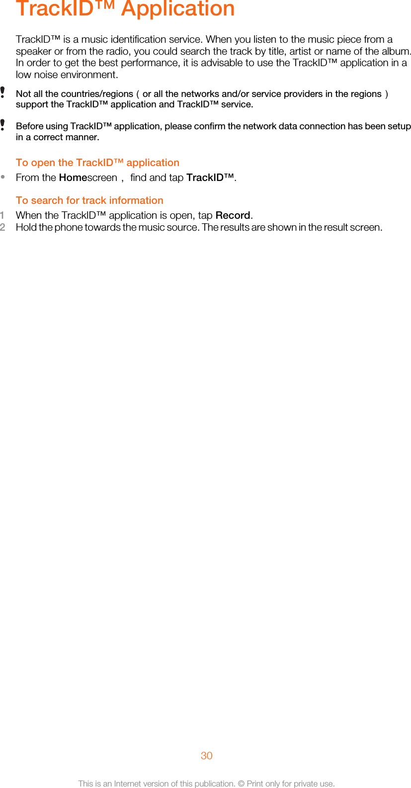 TrackID™ ApplicationTrackID™ is a music identification service. When you listen to the music piece from aspeaker or from the radio, you could search the track by title, artist or name of the album.In order to get the best performance, it is advisable to use the TrackID™ application in alow noise environment.Not all the countries/regions（or all the networks and/or service providers in the regions）support the TrackID™ application and TrackID™ service.Before using TrackID™ application, please confirm the network data connection has been setupin a correct manner.To open the TrackID™ application•From the Homescreen， find and tap TrackID™.To search for track information1When the TrackID™ application is open, tap Record.2Hold the phone towards the music source. The results are shown in the result screen.30This is an Internet version of this publication. © Print only for private use.