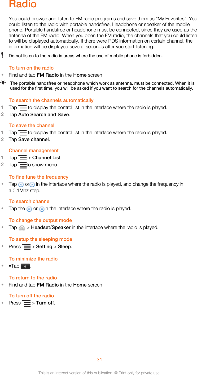 RadioYou could browse and listen to FM radio programs and save them as “My Favorites”. Youcould listen to the radio with portable handsfree, Headphone or speaker of the mobilephone. Portable handsfree or headphone must be connected, since they are used as theantenna of the FM radio. When you open the FM radio, the channels that you could listento will be displayed automatically. If there were RDS information on certain channel, theinformation will be displayed several seconds after you start listening.Do not listen to the radio in areas where the use of mobile phone is forbidden.To turn on the radio•Find and tap FM Radio in the Home screen.The portable handsfree or headphone which work as antenna, must be connected. When it isused for the first time, you will be asked if you want to search for the channels automatically.To search the channels automatically1Tap   to display the control list in the interface where the radio is played.2Tap Auto Search and Save.To save the channel1Tap   to display the control list in the interface where the radio is played.2Tap Save channel.Channel management1Tap   &gt; Channel List2Tap  to show menu.To fine tune the frequency•Tap   or  in the interface where the radio is played, and change the frequency ina 0.1Mhz step.To search channel•Tap the   or  in the interface where the radio is played.To change the output mode•Tap   &gt; Headset/Speaker in the interface where the radio is played.To setup the sleeping mode•Press   &gt; Setting &gt; Sleep.To minimize the radio••Tap  .To return to the radio•Find and tap FM Radio in the Home screen.To turn off the radio•Press   &gt; Turn off.31This is an Internet version of this publication. © Print only for private use.