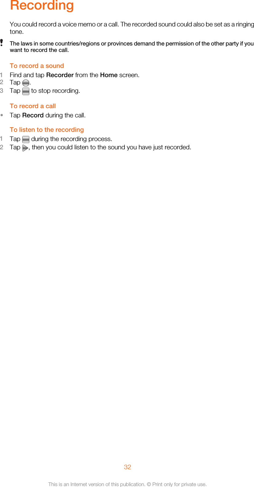 RecordingYou could record a voice memo or a call. The recorded sound could also be set as a ringingtone.The laws in some countries/regions or provinces demand the permission of the other party if youwant to record the call.To record a sound1Find and tap Recorder from the Home screen.2Tap  .3Tap   to stop recording.To record a call•Tap Record during the call.To listen to the recording1Tap   during the recording process.2Tap  , then you could listen to the sound you have just recorded.32This is an Internet version of this publication. © Print only for private use.