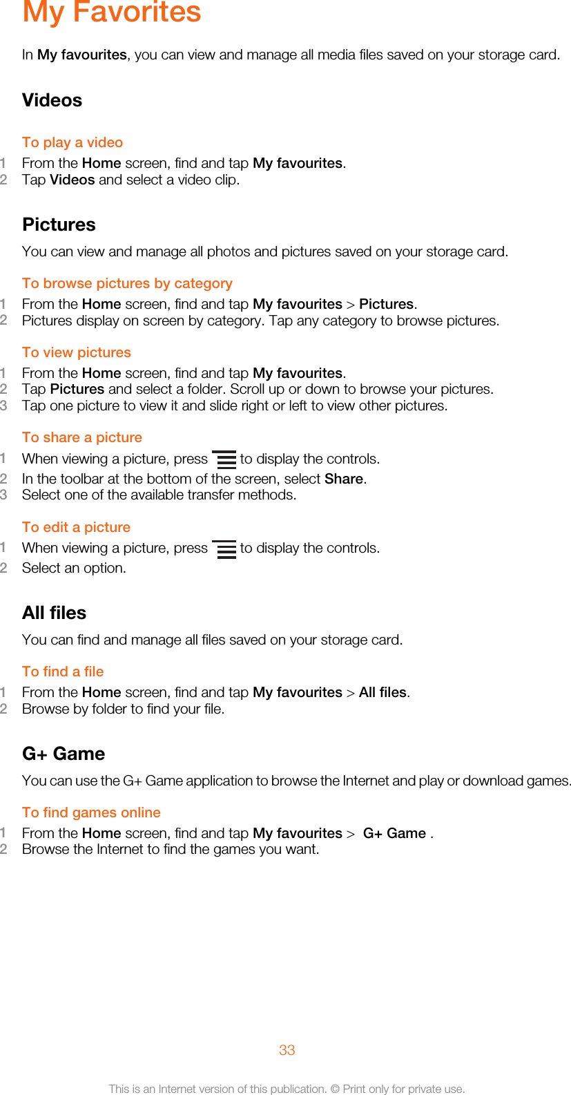 My FavoritesIn My favourites, you can view and manage all media files saved on your storage card.VideosTo play a video1From the Home screen, find and tap My favourites.2Tap Videos and select a video clip.PicturesYou can view and manage all photos and pictures saved on your storage card.To browse pictures by category1From the Home screen, find and tap My favourites &gt; Pictures.2Pictures display on screen by category. Tap any category to browse pictures.To view pictures1From the Home screen, find and tap My favourites.2Tap Pictures and select a folder. Scroll up or down to browse your pictures.3Tap one picture to view it and slide right or left to view other pictures.To share a picture1When viewing a picture, press   to display the controls.2In the toolbar at the bottom of the screen, select Share.3Select one of the available transfer methods.To edit a picture1When viewing a picture, press   to display the controls.2Select an option.All filesYou can find and manage all files saved on your storage card.To find a file1From the Home screen, find and tap My favourites &gt; All files.2Browse by folder to find your file.G+ GameYou can use the G+ Game application to browse the Internet and play or download games.To find games online1From the Home screen, find and tap My favourites &gt;  G+ Game .2Browse the Internet to find the games you want.33This is an Internet version of this publication. © Print only for private use.