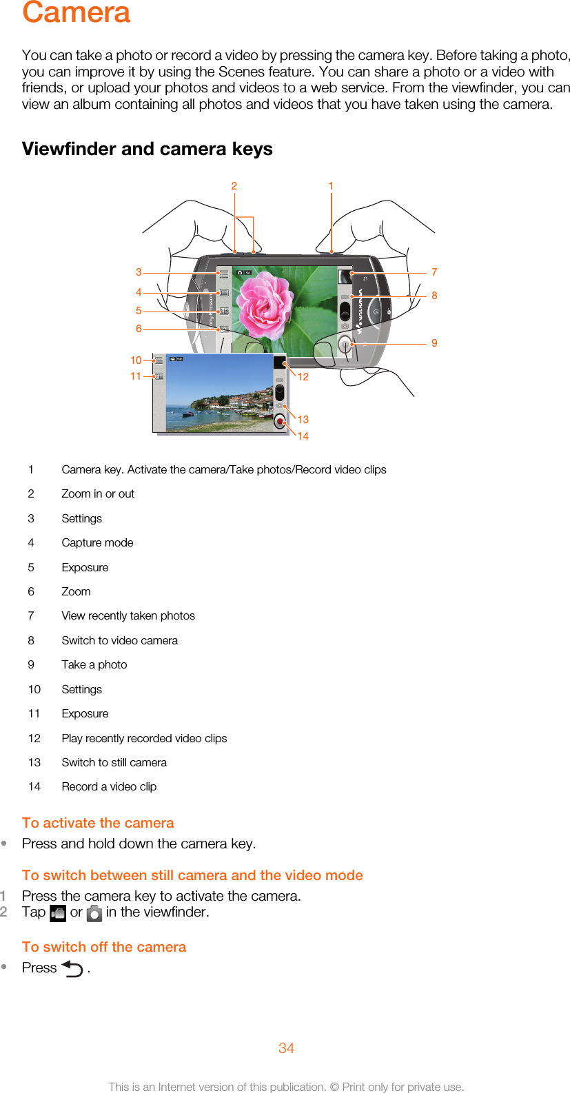CameraYou can take a photo or record a video by pressing the camera key. Before taking a photo,you can improve it by using the Scenes feature. You can share a photo or a video withfriends, or upload your photos and videos to a web service. From the viewfinder, you canview an album containing all photos and videos that you have taken using the camera.Viewfinder and camera keys2 1345678910121314111 Camera key. Activate the camera/Take photos/Record video clips2 Zoom in or out3 Settings4 Capture mode5 Exposure6 Zoom7 View recently taken photos8 Switch to video camera9 Take a photo10 Settings11 Exposure12 Play recently recorded video clips13 Switch to still camera14 Record a video clipTo activate the camera•Press and hold down the camera key.To switch between still camera and the video mode1Press the camera key to activate the camera.2Tap   or   in the viewfinder.To switch off the camera•Press   .34This is an Internet version of this publication. © Print only for private use.