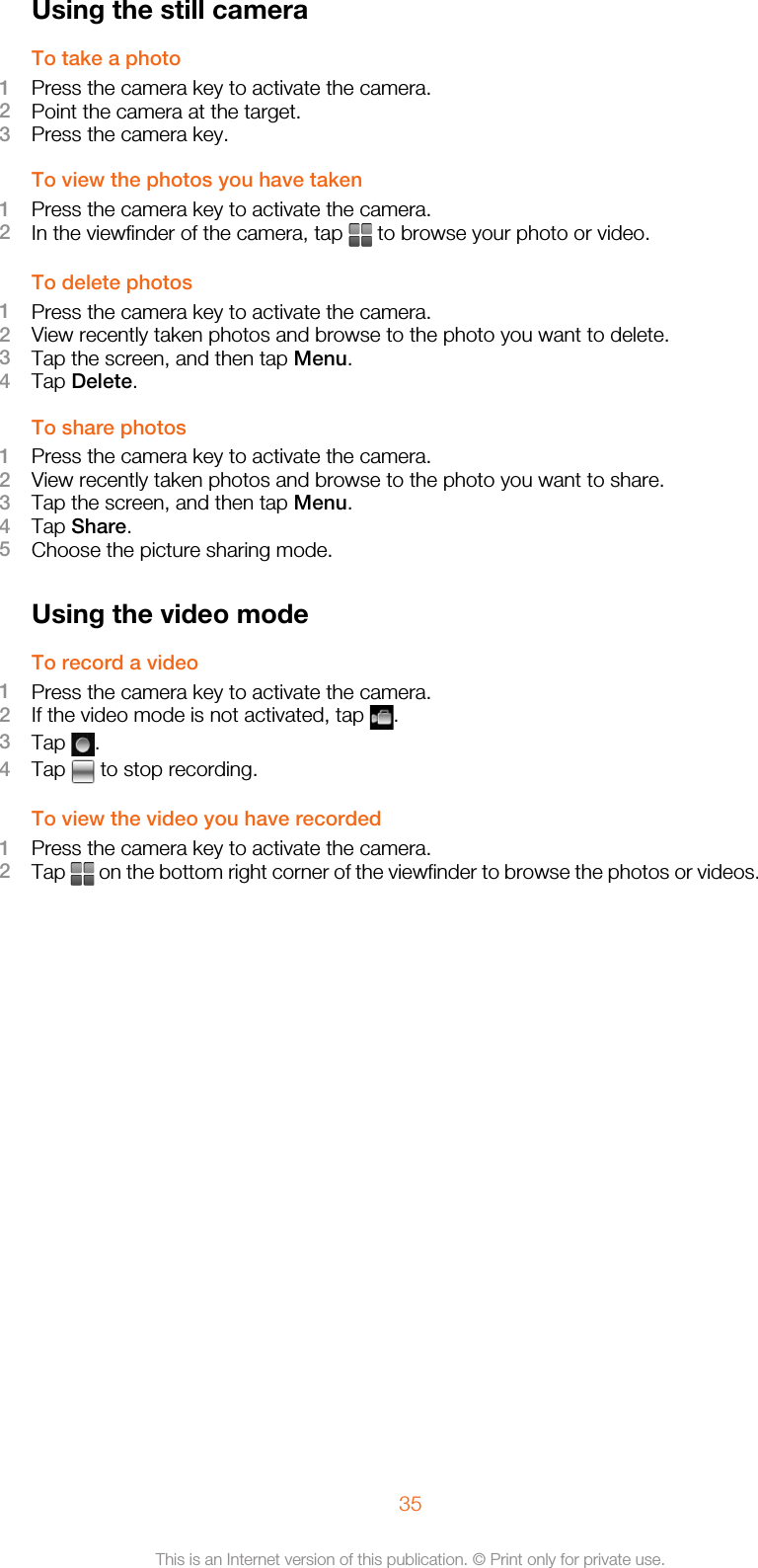 Using the still cameraTo take a photo1Press the camera key to activate the camera.2Point the camera at the target.3Press the camera key.To view the photos you have taken1Press the camera key to activate the camera.2In the viewfinder of the camera, tap   to browse your photo or video.To delete photos1Press the camera key to activate the camera.2View recently taken photos and browse to the photo you want to delete.3Tap the screen, and then tap Menu.4Tap Delete.To share photos1Press the camera key to activate the camera.2View recently taken photos and browse to the photo you want to share.3Tap the screen, and then tap Menu.4Tap Share.5Choose the picture sharing mode.Using the video modeTo record a video1Press the camera key to activate the camera.2If the video mode is not activated, tap  .3Tap  .4Tap   to stop recording.To view the video you have recorded1Press the camera key to activate the camera.2Tap   on the bottom right corner of the viewfinder to browse the photos or videos.35This is an Internet version of this publication. © Print only for private use.