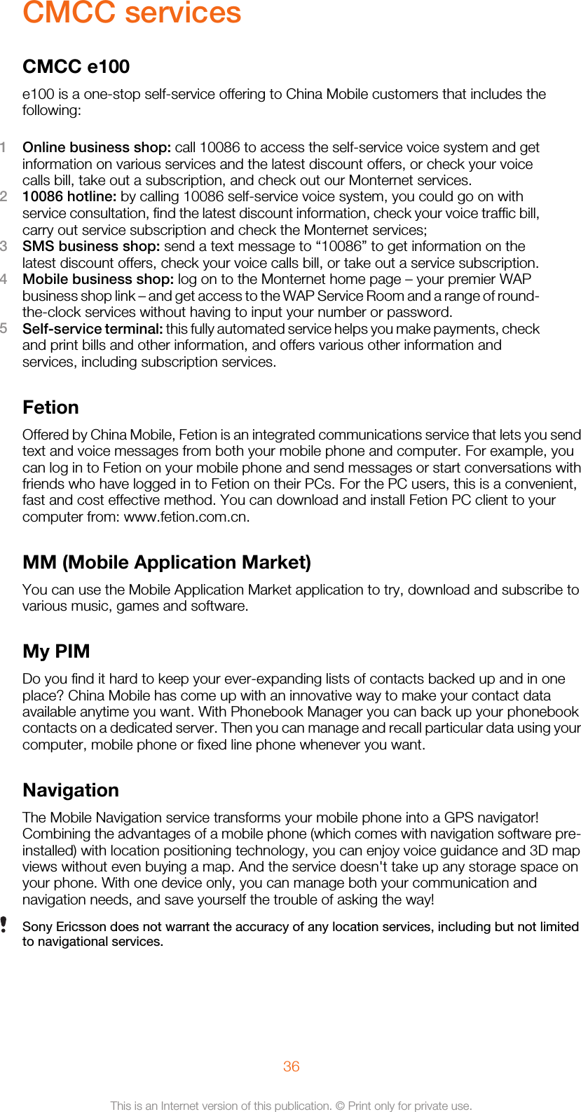 CMCC servicesCMCC e100e100 is a one-stop self-service offering to China Mobile customers that includes thefollowing:1Online business shop: call 10086 to access the self-service voice system and getinformation on various services and the latest discount offers, or check your voicecalls bill, take out a subscription, and check out our Monternet services.210086 hotline: by calling 10086 self-service voice system, you could go on withservice consultation, find the latest discount information, check your voice traffic bill,carry out service subscription and check the Monternet services;3SMS business shop: send a text message to “10086” to get information on thelatest discount offers, check your voice calls bill, or take out a service subscription.4Mobile business shop: log on to the Monternet home page – your premier WAPbusiness shop link – and get access to the WAP Service Room and a range of round-the-clock services without having to input your number or password.5Self-service terminal: this fully automated service helps you make payments, checkand print bills and other information, and offers various other information andservices, including subscription services.FetionOffered by China Mobile, Fetion is an integrated communications service that lets you sendtext and voice messages from both your mobile phone and computer. For example, youcan log in to Fetion on your mobile phone and send messages or start conversations withfriends who have logged in to Fetion on their PCs. For the PC users, this is a convenient,fast and cost effective method. You can download and install Fetion PC client to yourcomputer from: www.fetion.com.cn.MM (Mobile Application Market)You can use the Mobile Application Market application to try, download and subscribe tovarious music, games and software.My PIMDo you find it hard to keep your ever-expanding lists of contacts backed up and in oneplace? China Mobile has come up with an innovative way to make your contact dataavailable anytime you want. With Phonebook Manager you can back up your phonebookcontacts on a dedicated server. Then you can manage and recall particular data using yourcomputer, mobile phone or fixed line phone whenever you want.NavigationThe Mobile Navigation service transforms your mobile phone into a GPS navigator!Combining the advantages of a mobile phone (which comes with navigation software pre-installed) with location positioning technology, you can enjoy voice guidance and 3D mapviews without even buying a map. And the service doesn&apos;t take up any storage space onyour phone. With one device only, you can manage both your communication andnavigation needs, and save yourself the trouble of asking the way!Sony Ericsson does not warrant the accuracy of any location services, including but not limitedto navigational services.36This is an Internet version of this publication. © Print only for private use.
