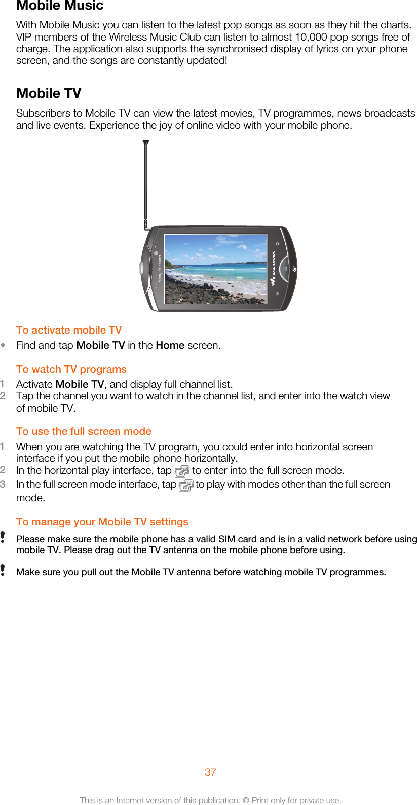 Mobile MusicWith Mobile Music you can listen to the latest pop songs as soon as they hit the charts.VIP members of the Wireless Music Club can listen to almost 10,000 pop songs free ofcharge. The application also supports the synchronised display of lyrics on your phonescreen, and the songs are constantly updated!Mobile TVSubscribers to Mobile TV can view the latest movies, TV programmes, news broadcastsand live events. Experience the joy of online video with your mobile phone.To activate mobile TV•Find and tap Mobile TV in the Home screen.To watch TV programs1Activate Mobile TV, and display full channel list.2Tap the channel you want to watch in the channel list, and enter into the watch viewof mobile TV.To use the full screen mode1When you are watching the TV program, you could enter into horizontal screeninterface if you put the mobile phone horizontally.2In the horizontal play interface, tap   to enter into the full screen mode.3In the full screen mode interface, tap   to play with modes other than the full screenmode.To manage your Mobile TV settingsPlease make sure the mobile phone has a valid SIM card and is in a valid network before usingmobile TV. Please drag out the TV antenna on the mobile phone before using.Make sure you pull out the Mobile TV antenna before watching mobile TV programmes.37This is an Internet version of this publication. © Print only for private use.