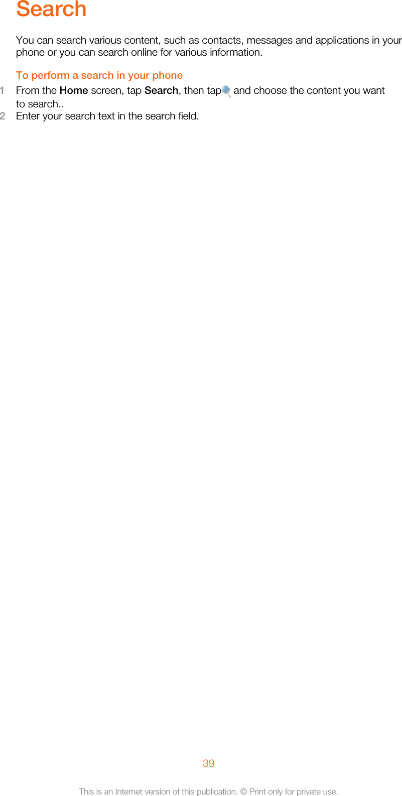 SearchYou can search various content, such as contacts, messages and applications in yourphone or you can search online for various information.To perform a search in your phone1From the Home screen, tap Search, then tap  and choose the content you wantto search..2Enter your search text in the search field.39This is an Internet version of this publication. © Print only for private use.