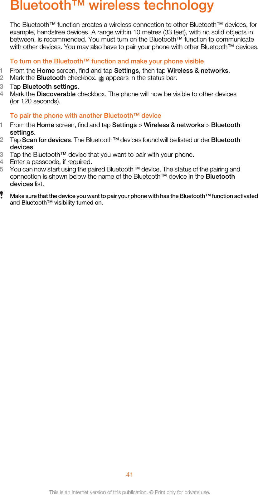 Bluetooth™ wireless technologyThe Bluetooth™ function creates a wireless connection to other Bluetooth™ devices, forexample, handsfree devices. A range within 10 metres (33 feet), with no solid objects inbetween, is recommended. You must turn on the Bluetooth™ function to communicatewith other devices. You may also have to pair your phone with other Bluetooth™ devices.To turn on the Bluetooth™ function and make your phone visible1From the Home screen, find and tap Settings, then tap Wireless &amp; networks.2Mark the Bluetooth checkbox.   appears in the status bar.3Tap Bluetooth settings.4Mark the Discoverable checkbox. The phone will now be visible to other devices(for 120 seconds).To pair the phone with another Bluetooth™ device1From the Home screen, find and tap Settings &gt; Wireless &amp; networks &gt; Bluetoothsettings.2Tap Scan for devices. The Bluetooth™ devices found will be listed under Bluetoothdevices.3Tap the Bluetooth™ device that you want to pair with your phone.4Enter a passcode, if required.5You can now start using the paired Bluetooth™ device. The status of the pairing andconnection is shown below the name of the Bluetooth™ device in the Bluetoothdevices list.Make sure that the device you want to pair your phone with has the Bluetooth™ function activatedand Bluetooth™ visibility turned on.41This is an Internet version of this publication. © Print only for private use.