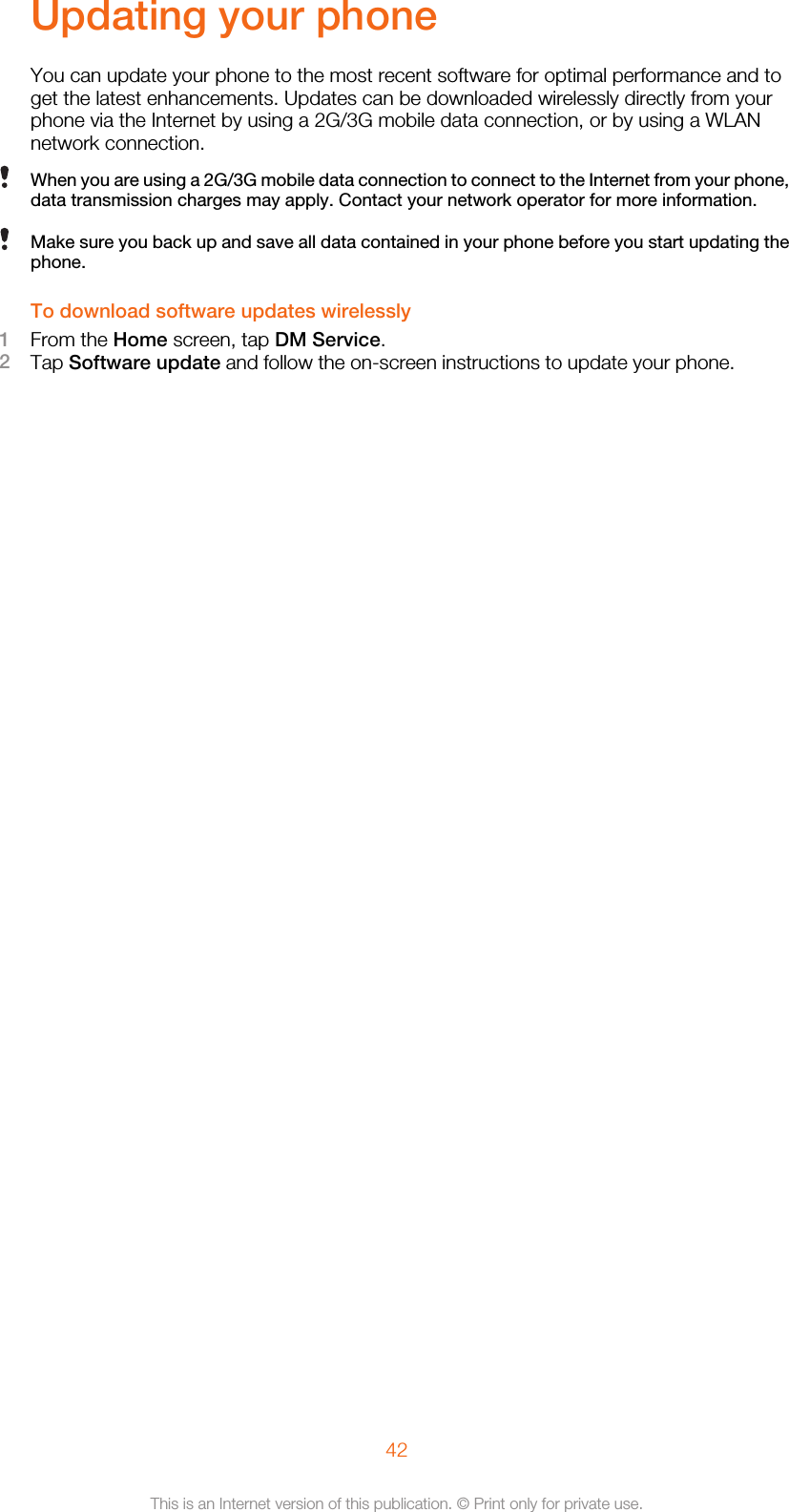 Updating your phoneYou can update your phone to the most recent software for optimal performance and toget the latest enhancements. Updates can be downloaded wirelessly directly from yourphone via the Internet by using a 2G/3G mobile data connection, or by using a WLANnetwork connection.When you are using a 2G/3G mobile data connection to connect to the Internet from your phone,data transmission charges may apply. Contact your network operator for more information.Make sure you back up and save all data contained in your phone before you start updating thephone.To download software updates wirelessly1From the Home screen, tap DM Service.2Tap Software update and follow the on-screen instructions to update your phone.42This is an Internet version of this publication. © Print only for private use.