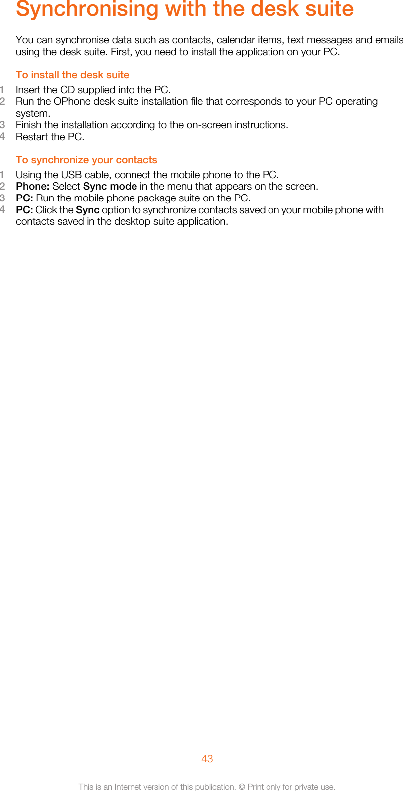 Synchronising with the desk suiteYou can synchronise data such as contacts, calendar items, text messages and emailsusing the desk suite. First, you need to install the application on your PC.To install the desk suite1Insert the CD supplied into the PC.2Run the OPhone desk suite installation file that corresponds to your PC operatingsystem.3Finish the installation according to the on-screen instructions.4Restart the PC.To synchronize your contacts1Using the USB cable, connect the mobile phone to the PC.2Phone: Select Sync mode in the menu that appears on the screen.3PC: Run the mobile phone package suite on the PC.4PC: Click the Sync option to synchronize contacts saved on your mobile phone withcontacts saved in the desktop suite application.43This is an Internet version of this publication. © Print only for private use.