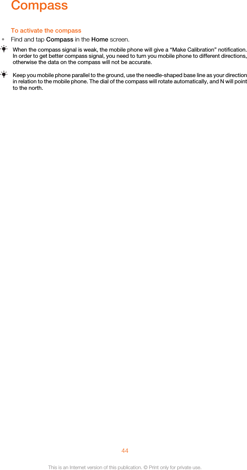 CompassTo activate the compass•Find and tap Compass in the Home screen.When the compass signal is weak, the mobile phone will give a “Make Calibration” notification.In order to get better compass signal, you need to turn you mobile phone to different directions,otherwise the data on the compass will not be accurate.Keep you mobile phone parallel to the ground, use the needle-shaped base line as your directionin relation to the mobile phone. The dial of the compass will rotate automatically, and N will pointto the north.44This is an Internet version of this publication. © Print only for private use.