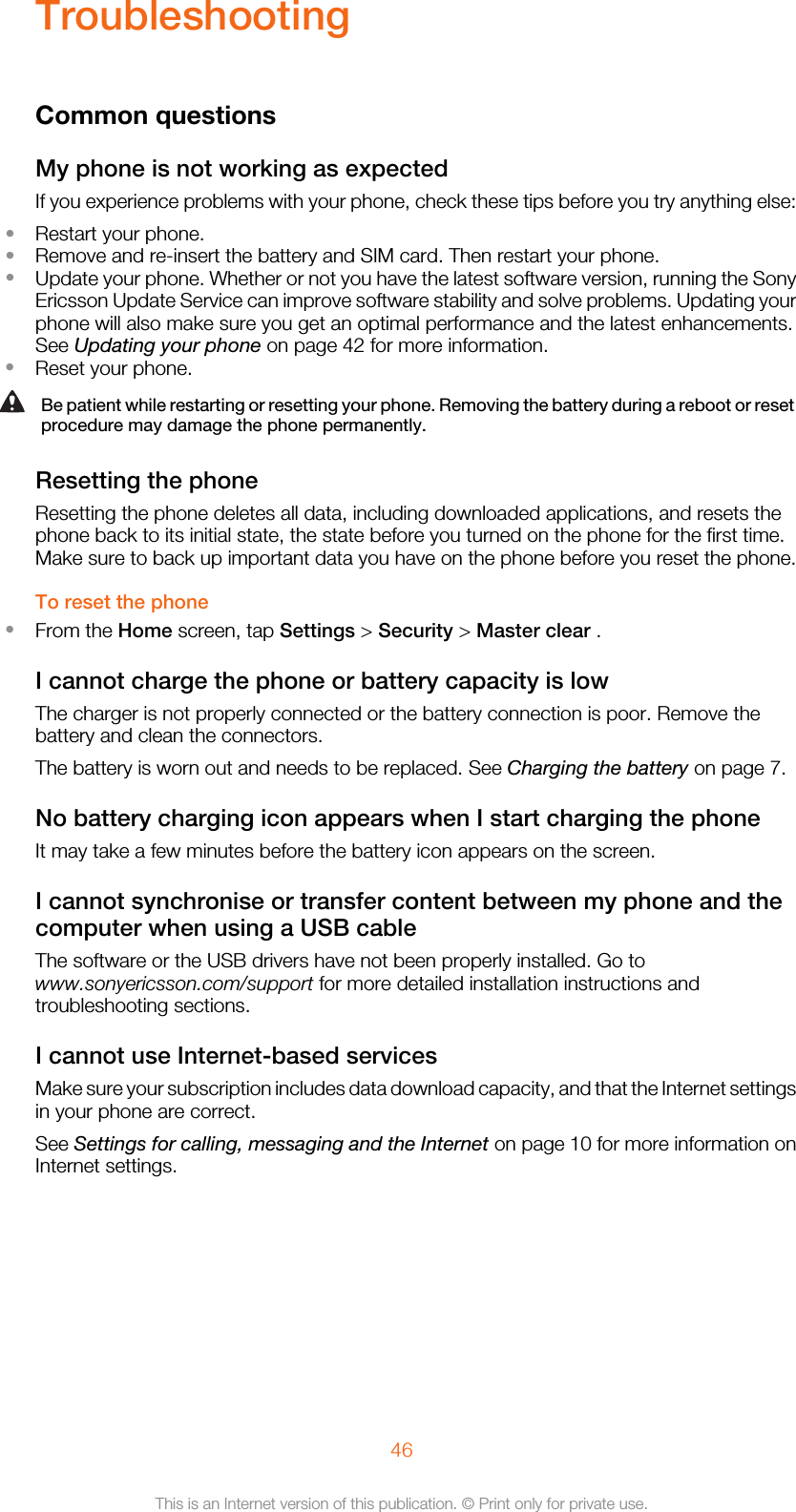 TroubleshootingCommon questionsMy phone is not working as expectedIf you experience problems with your phone, check these tips before you try anything else:•Restart your phone.•Remove and re-insert the battery and SIM card. Then restart your phone.•Update your phone. Whether or not you have the latest software version, running the SonyEricsson Update Service can improve software stability and solve problems. Updating yourphone will also make sure you get an optimal performance and the latest enhancements.See Updating your phone on page 42 for more information.•Reset your phone.Be patient while restarting or resetting your phone. Removing the battery during a reboot or resetprocedure may damage the phone permanently.Resetting the phoneResetting the phone deletes all data, including downloaded applications, and resets thephone back to its initial state, the state before you turned on the phone for the first time.Make sure to back up important data you have on the phone before you reset the phone.To reset the phone•From the Home screen, tap Settings &gt; Security &gt; Master clear .I cannot charge the phone or battery capacity is lowThe charger is not properly connected or the battery connection is poor. Remove thebattery and clean the connectors.The battery is worn out and needs to be replaced. See Charging the battery on page 7.No battery charging icon appears when I start charging the phoneIt may take a few minutes before the battery icon appears on the screen.I cannot synchronise or transfer content between my phone and thecomputer when using a USB cableThe software or the USB drivers have not been properly installed. Go towww.sonyericsson.com/support for more detailed installation instructions andtroubleshooting sections.I cannot use Internet-based servicesMake sure your subscription includes data download capacity, and that the Internet settingsin your phone are correct.See Settings for calling, messaging and the Internet on page 10 for more information onInternet settings.46This is an Internet version of this publication. © Print only for private use.