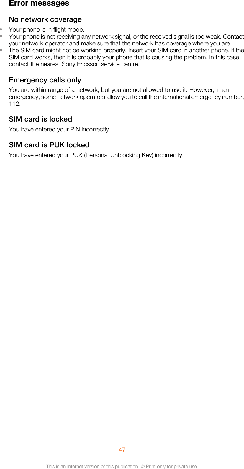 Error messagesNo network coverage•Your phone is in flight mode.•Your phone is not receiving any network signal, or the received signal is too weak. Contactyour network operator and make sure that the network has coverage where you are.•The SIM card might not be working properly. Insert your SIM card in another phone. If theSIM card works, then it is probably your phone that is causing the problem. In this case,contact the nearest Sony Ericsson service centre.Emergency calls onlyYou are within range of a network, but you are not allowed to use it. However, in anemergency, some network operators allow you to call the international emergency number,112.SIM card is lockedYou have entered your PIN incorrectly.SIM card is PUK lockedYou have entered your PUK (Personal Unblocking Key) incorrectly.47This is an Internet version of this publication. © Print only for private use.