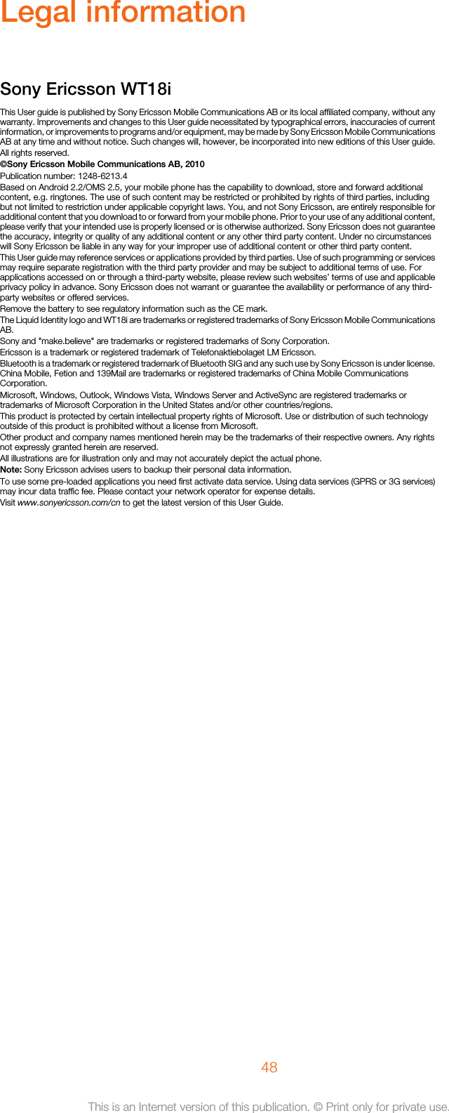 Legal informationSony Ericsson WT18iThis User guide is published by Sony Ericsson Mobile Communications AB or its local affiliated company, without anywarranty. Improvements and changes to this User guide necessitated by typographical errors, inaccuracies of currentinformation, or improvements to programs and/or equipment, may be made by Sony Ericsson Mobile CommunicationsAB at any time and without notice. Such changes will, however, be incorporated into new editions of this User guide.All rights reserved.©Sony Ericsson Mobile Communications AB, 2010Publication number: 1248-6213.4Based on Android 2.2/OMS 2.5, your mobile phone has the capability to download, store and forward additionalcontent, e.g. ringtones. The use of such content may be restricted or prohibited by rights of third parties, includingbut not limited to restriction under applicable copyright laws. You, and not Sony Ericsson, are entirely responsible foradditional content that you download to or forward from your mobile phone. Prior to your use of any additional content,please verify that your intended use is properly licensed or is otherwise authorized. Sony Ericsson does not guaranteethe accuracy, integrity or quality of any additional content or any other third party content. Under no circumstanceswill Sony Ericsson be liable in any way for your improper use of additional content or other third party content.This User guide may reference services or applications provided by third parties. Use of such programming or servicesmay require separate registration with the third party provider and may be subject to additional terms of use. Forapplications accessed on or through a third-party website, please review such websites’ terms of use and applicableprivacy policy in advance. Sony Ericsson does not warrant or guarantee the availability or performance of any third-party websites or offered services.Remove the battery to see regulatory information such as the CE mark.The Liquid Identity logo and WT18i are trademarks or registered trademarks of Sony Ericsson Mobile CommunicationsAB.Sony and &quot;make.believe&quot; are trademarks or registered trademarks of Sony Corporation.Ericsson is a trademark or registered trademark of Telefonaktiebolaget LM Ericsson.Bluetooth is a trademark or registered trademark of Bluetooth SIG and any such use by Sony Ericsson is under license.China Mobile, Fetion and 139Mail are trademarks or registered trademarks of China Mobile CommunicationsCorporation.Microsoft, Windows, Outlook, Windows Vista, Windows Server and ActiveSync are registered trademarks ortrademarks of Microsoft Corporation in the United States and/or other countries/regions.This product is protected by certain intellectual property rights of Microsoft. Use or distribution of such technologyoutside of this product is prohibited without a license from Microsoft.Other product and company names mentioned herein may be the trademarks of their respective owners. Any rightsnot expressly granted herein are reserved.All illustrations are for illustration only and may not accurately depict the actual phone.Note: Sony Ericsson advises users to backup their personal data information.To use some pre-loaded applications you need first activate data service. Using data services (GPRS or 3G services)may incur data traffic fee. Please contact your network operator for expense details.Visit www.sonyericsson.com/cn to get the latest version of this User Guide.48This is an Internet version of this publication. © Print only for private use.