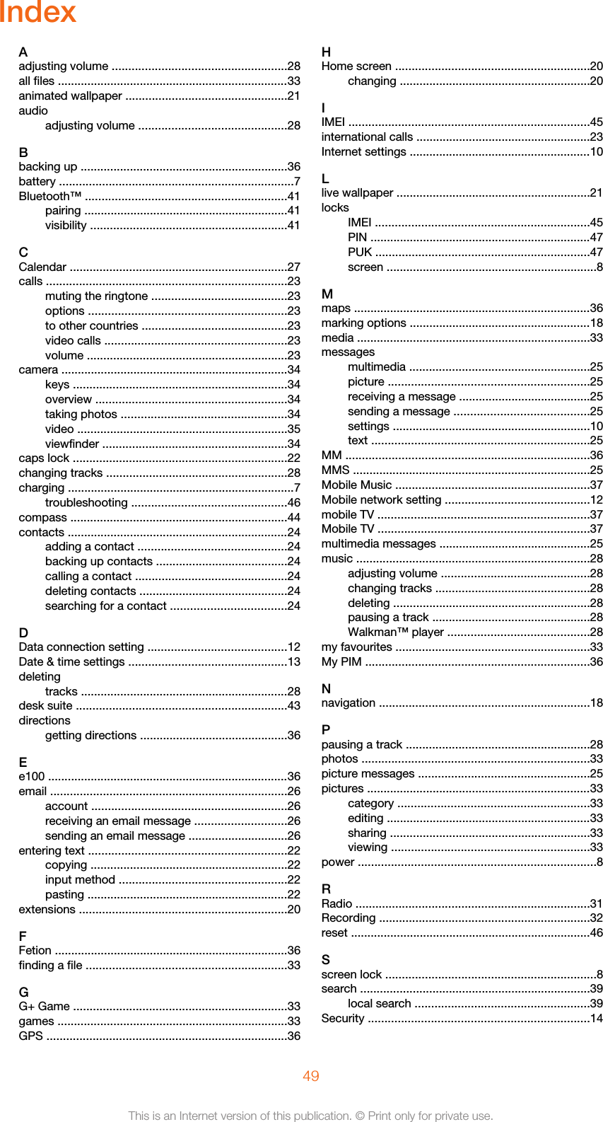 IndexAadjusting volume .....................................................28all files ......................................................................33animated wallpaper .................................................21audioadjusting volume .............................................28Bbacking up ...............................................................36battery .......................................................................7Bluetooth™ .............................................................41pairing ..............................................................41visibility ............................................................41CCalendar ..................................................................27calls .........................................................................23muting the ringtone .........................................23options ............................................................23to other countries ............................................23video calls .......................................................23volume .............................................................23camera .....................................................................34keys .................................................................34overview ..........................................................34taking photos ..................................................34video ................................................................35viewfinder ........................................................34caps lock .................................................................22changing tracks .......................................................28charging .....................................................................7troubleshooting ...............................................46compass ..................................................................44contacts ...................................................................24adding a contact .............................................24backing up contacts ........................................24calling a contact ..............................................24deleting contacts .............................................24searching for a contact ...................................24DData connection setting ..........................................12Date &amp; time settings ................................................13deletingtracks ...............................................................28desk suite ................................................................43directionsgetting directions .............................................36Ee100 .........................................................................36email ........................................................................26account ...........................................................26receiving an email message ............................26sending an email message ..............................26entering text ............................................................22copying ............................................................22input method ...................................................22pasting .............................................................22extensions ...............................................................20FFetion .......................................................................36finding a file .............................................................33GG+ Game .................................................................33games ......................................................................33GPS .........................................................................36HHome screen ...........................................................20changing ..........................................................20IIMEI .........................................................................45international calls .....................................................23Internet settings .......................................................10Llive wallpaper ...........................................................21locksIMEI .................................................................45PIN ...................................................................47PUK .................................................................47screen ................................................................8Mmaps ........................................................................36marking options .......................................................18media .......................................................................33messagesmultimedia .......................................................25picture .............................................................25receiving a message ........................................25sending a message .........................................25settings ............................................................10text ..................................................................25MM ..........................................................................36MMS ........................................................................25Mobile Music ...........................................................37Mobile network setting ............................................12mobile TV ................................................................37Mobile TV ................................................................37multimedia messages ..............................................25music .......................................................................28adjusting volume .............................................28changing tracks ...............................................28deleting ............................................................28pausing a track ................................................28Walkman™ player ...........................................28my favourites ...........................................................33My PIM ....................................................................36Nnavigation ................................................................18Ppausing a track ........................................................28photos .....................................................................33picture messages ....................................................25pictures ....................................................................33category ..........................................................33editing ..............................................................33sharing .............................................................33viewing ............................................................33power ........................................................................8RRadio .......................................................................31Recording ................................................................32reset .........................................................................46Sscreen lock ................................................................8search ......................................................................39local search .....................................................39Security ...................................................................1449This is an Internet version of this publication. © Print only for private use.