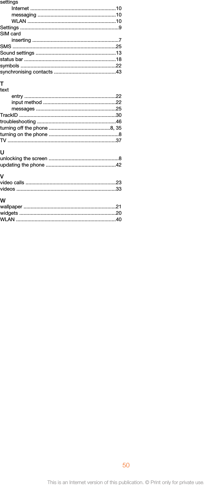 settingsInternet ............................................................10messaging .......................................................10WLAN ..............................................................10Settings .....................................................................9SIM cardinserting .............................................................7SMS .........................................................................25Sound settings ........................................................13status bar ................................................................18symbols ...................................................................22synchronising contacts ...........................................43Ttextentry ................................................................22input method ...................................................22messages ........................................................25TrackID ....................................................................30troubleshooting .......................................................46turning off the phone ...........................................8, 35turning on the phone .................................................8TV ............................................................................37Uunlocking the screen .................................................8updating the phone .................................................42Vvideo calls ................................................................23videos ......................................................................33Wwallpaper .................................................................21widgets ....................................................................20WLAN ......................................................................4050This is an Internet version of this publication. © Print only for private use.