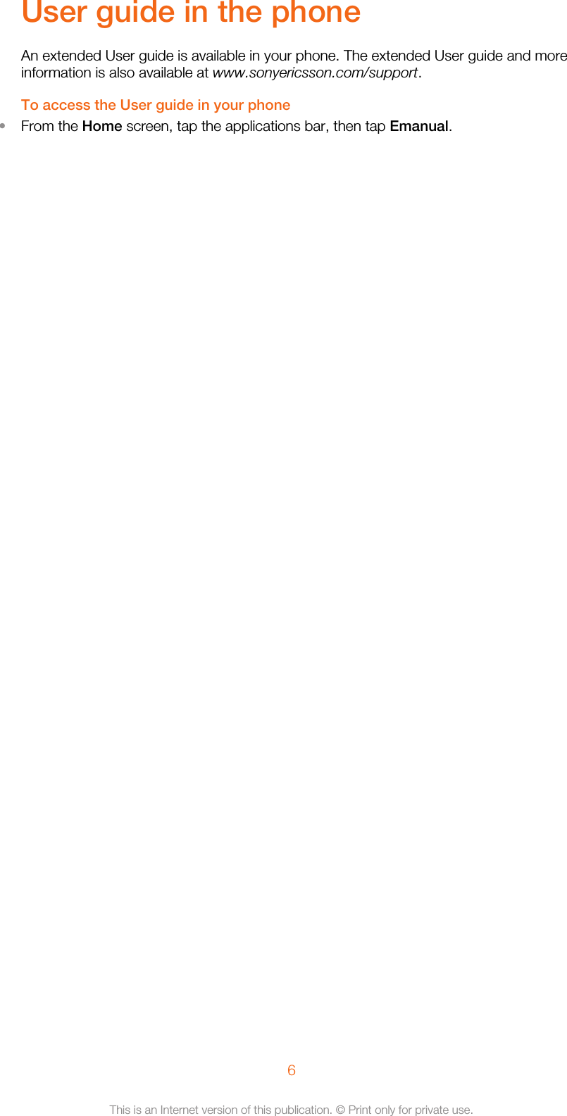 User guide in the phoneAn extended User guide is available in your phone. The extended User guide and moreinformation is also available at www.sonyericsson.com/support.To access the User guide in your phone•From the Home screen, tap the applications bar, then tap Emanual.6This is an Internet version of this publication. © Print only for private use.
