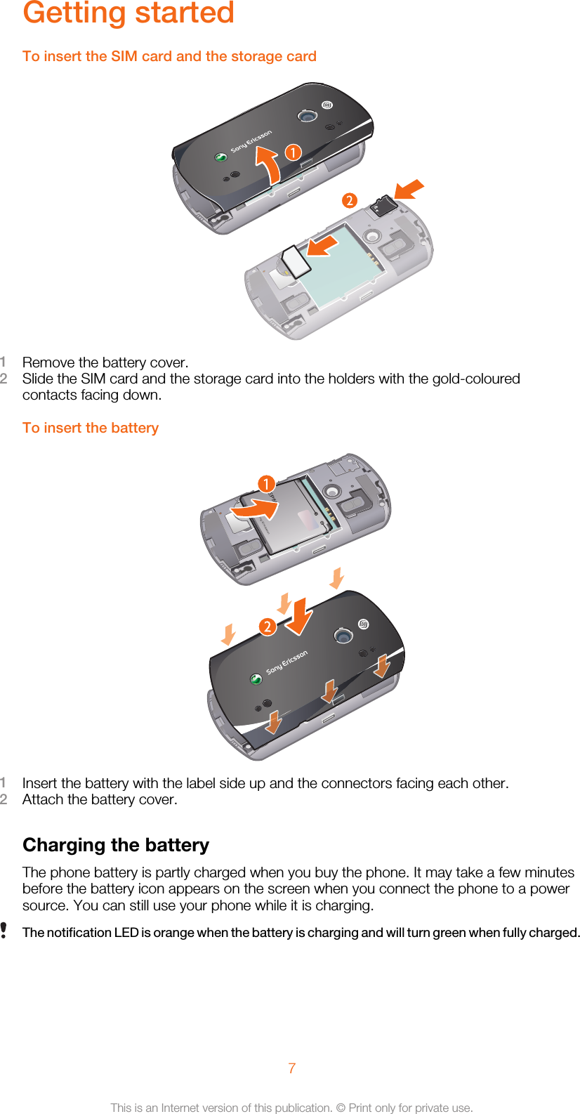 Getting startedTo insert the SIM card and the storage card1Remove the battery cover.2Slide the SIM card and the storage card into the holders with the gold-colouredcontacts facing down.To insert the battery1Insert the battery with the label side up and the connectors facing each other.2Attach the battery cover.Charging the batteryThe phone battery is partly charged when you buy the phone. It may take a few minutesbefore the battery icon appears on the screen when you connect the phone to a powersource. You can still use your phone while it is charging.The notification LED is orange when the battery is charging and will turn green when fully charged.7This is an Internet version of this publication. © Print only for private use.