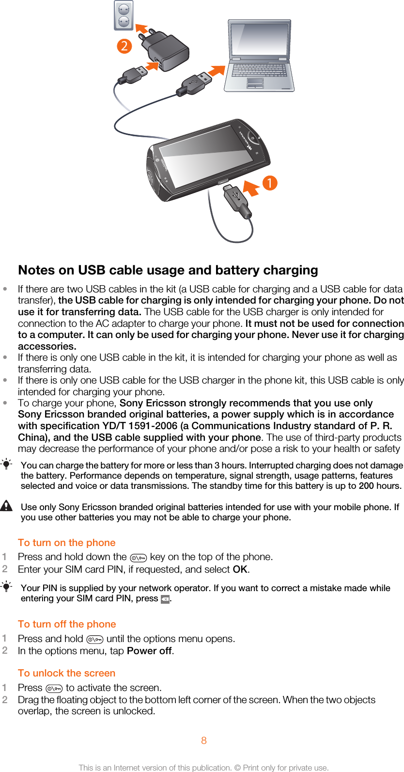 12Notes on USB cable usage and battery charging•If there are two USB cables in the kit (a USB cable for charging and a USB cable for datatransfer), the USB cable for charging is only intended for charging your phone. Do notuse it for transferring data. The USB cable for the USB charger is only intended forconnection to the AC adapter to charge your phone. It must not be used for connectionto a computer. It can only be used for charging your phone. Never use it for chargingaccessories.•If there is only one USB cable in the kit, it is intended for charging your phone as well astransferring data.•If there is only one USB cable for the USB charger in the phone kit, this USB cable is onlyintended for charging your phone.•To charge your phone, Sony Ericsson strongly recommends that you use onlySony Ericsson branded original batteries, a power supply which is in accordancewith specification YD/T 1591-2006 (a Communications Industry standard of P. R.China), and the USB cable supplied with your phone. The use of third-party productsmay decrease the performance of your phone and/or pose a risk to your health or safetyYou can charge the battery for more or less than 3 hours. Interrupted charging does not damagethe battery. Performance depends on temperature, signal strength, usage patterns, featuresselected and voice or data transmissions. The standby time for this battery is up to 200 hours.Use only Sony Ericsson branded original batteries intended for use with your mobile phone. Ifyou use other batteries you may not be able to charge your phone.To turn on the phone1Press and hold down the   key on the top of the phone.2Enter your SIM card PIN, if requested, and select OK.Your PIN is supplied by your network operator. If you want to correct a mistake made whileentering your SIM card PIN, press  .To turn off the phone1Press and hold   until the options menu opens.2In the options menu, tap Power off.To unlock the screen1Press   to activate the screen.2Drag the floating object to the bottom left corner of the screen. When the two objectsoverlap, the screen is unlocked.8This is an Internet version of this publication. © Print only for private use.