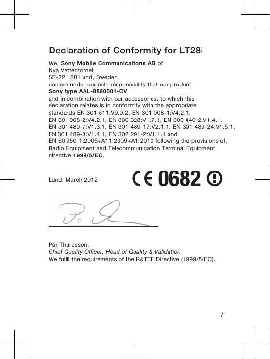 Declaration of Conformity for LT28iWe, Sony Mobile Communications AB ofNya VattentornetSE-221 88 Lund, Swedendeclare under our sole responsibility that our productSony type AAL-8880001-CVand in combination with our accessories, to which thisdeclaration relates is in conformity with the appropriatestandards EN 301 511:V9.0.2, EN 301 908-1:V4.2.1, EN 301 908-2:V4.2.1, EN 300 328:V1.7.1, EN 300 440-2:V1.4.1, EN 301 489-7:V1.3.1, EN 301 489-17:V2.1.1, EN 301 489-24:V1.5.1, EN 301 489-3:V1.4.1, EN 302 291-2:V1.1.1 and EN 60 950-1:2006+A11:2009+A1:2010 following the provisions of,Radio Equipment and Telecommunication Terminal Equipmentdirective 1999/5/EC.Lund, March 2012Pär Thuresson,Chief Quality Officer, Head of Quality &amp; ValidationWe fulfil the requirements of the R&amp;TTE Directive (1999/5/EC).7