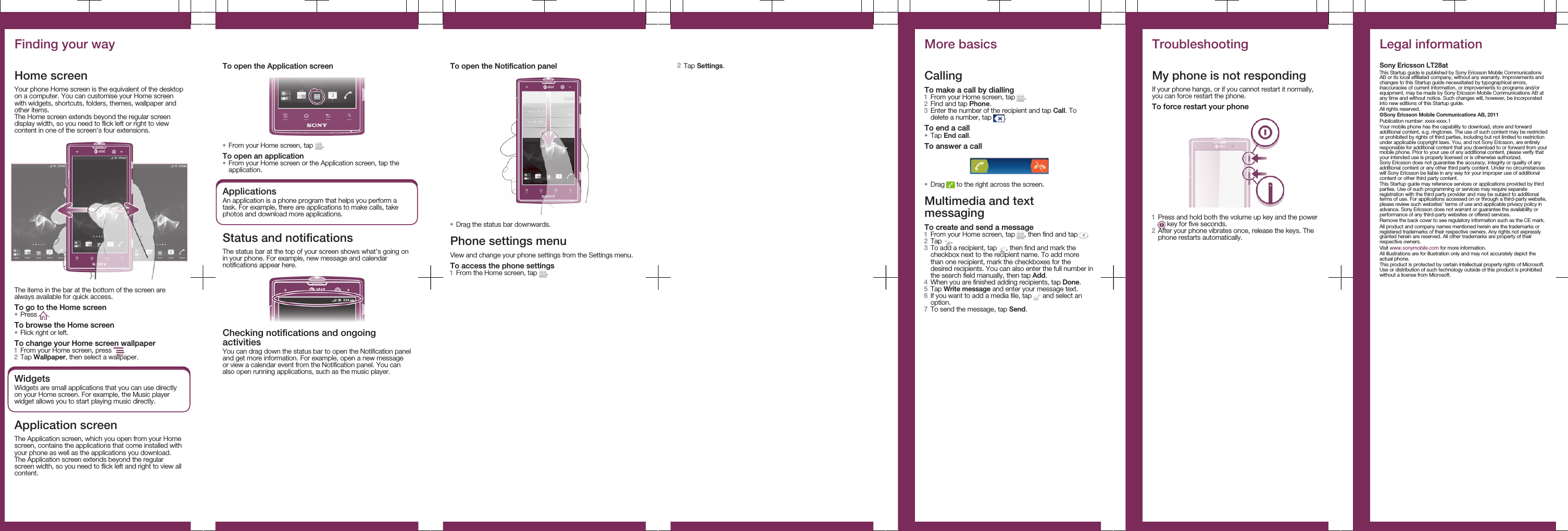 Finding your wayHome screenYour phone Home screen is the equivalent of the desktopon a computer. You can customise your Home screenwith widgets, shortcuts, folders, themes, wallpaper andother items.The Home screen extends beyond the regular screendisplay width, so you need to flick left or right to viewcontent in one of the screen&apos;s four extensions.The items in the bar at the bottom of the screen arealways available for quick access.To go to the Home screen•Press  .To browse the Home screen•Flick right or left.To change your Home screen wallpaper1From your Home screen, press  .2Tap Wallpaper, then select a wallpaper.WidgetsWidgets are small applications that you can use directlyon your Home screen. For example, the Music playerwidget allows you to start playing music directly.Application screenThe Application screen, which you open from your Homescreen, contains the applications that come installed withyour phone as well as the applications you download.The Application screen extends beyond the regularscreen width, so you need to flick left and right to view allcontent.To open the Application screen•From your Home screen, tap  .To open an application•From your Home screen or the Application screen, tap theapplication.ApplicationsAn application is a phone program that helps you perform atask. For example, there are applications to make calls, takephotos and download more applications.Status and notificationsThe status bar at the top of your screen shows what&apos;s going onin your phone. For example, new message and calendarnotifications appear here.Checking notifications and ongoingactivitiesYou can drag down the status bar to open the Notification paneland get more information. For example, open a new messageor view a calendar event from the Notification panel. You canalso open running applications, such as the music player.To open the Notification panel•Drag the status bar downwards.Phone settings menuView and change your phone settings from the Settings menu.To access the phone settings1From the Home screen, tap  .2Tap Settings.More basicsCallingTo make a call by dialling1From your Home screen, tap  .2Find and tap Phone.3Enter the number of the recipient and tap Call. Todelete a number, tap  .To end a call•Tap End call.To answer a call•Drag   to the right across the screen.Multimedia and textmessagingTo create and send a message1From your Home screen, tap  , then find and tap  .2Tap  .3To add a recipient, tap  , then find and mark thecheckbox next to the recipient name. To add morethan one recipient, mark the checkboxes for thedesired recipients. You can also enter the full number inthe search field manually, then tap Add.4When you are finished adding recipients, tap Done.5Tap Write message and enter your message text.6If you want to add a media file, tap   and select anoption.7To send the message, tap Send.TroubleshootingMy phone is not respondingIf your phone hangs, or if you cannot restart it normally,you can force restart the phone.To force restart your phone1Press and hold both the volume up key and the power key for five seconds.2After your phone vibrates once, release the keys. Thephone restarts automatically.Legal informationSony Ericsson LT28atThis Startup guide is published by Sony Ericsson Mobile CommunicationsAB or its local affiliated company, without any warranty. Improvements andchanges to this Startup guide necessitated by typographical errors,inaccuracies of current information, or improvements to programs and/orequipment, may be made by Sony Ericsson Mobile Communications AB atany time and without notice. Such changes will, however, be incorporatedinto new editions of this Startup guide.All rights reserved.©Sony Ericsson Mobile Communications AB, 2011Publication number: xxxx-xxxx.1Your mobile phone has the capability to download, store and forwardadditional content, e.g. ringtones. The use of such content may be restrictedor prohibited by rights of third parties, including but not limited to restrictionunder applicable copyright laws. You, and not Sony Ericsson, are entirelyresponsible for additional content that you download to or forward from yourmobile phone. Prior to your use of any additional content, please verify thatyour intended use is properly licensed or is otherwise authorized.Sony Ericsson does not guarantee the accuracy, integrity or quality of anyadditional content or any other third party content. Under no circumstanceswill Sony Ericsson be liable in any way for your improper use of additionalcontent or other third party content.This Startup guide may reference services or applications provided by thirdparties. Use of such programming or services may require separateregistration with the third party provider and may be subject to additionalterms of use. For applications accessed on or through a third-party website,please review such websites’ terms of use and applicable privacy policy inadvance. Sony Ericsson does not warrant or guarantee the availability orperformance of any third-party websites or offered services.Remove the back cover to see regulatory information such as the CE mark.All product and company names mentioned herein are the trademarks orregistered trademarks of their respective owners. Any rights not expresslygranted herein are reserved. All other trademarks are property of theirrespective owners.Visit www.sonymobile.com for more information.All illustrations are for illustration only and may not accurately depict theactual phone.This product is protected by certain intellectual property rights of Microsoft.Use or distribution of such technology outside of this product is prohibitedwithout a license from Microsoft.