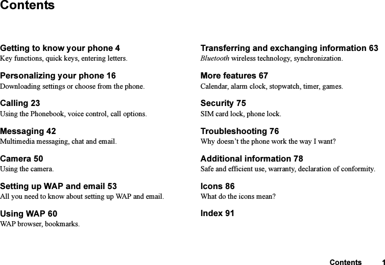 This is the Internet version of the user&apos;s guide. © Print only for private use.Contents 1ContentsGetting to know your phone 4Key functions, quick keys, entering letters.Personalizing your phone 16Downloading settings or choose from the phone.Calling 23Using the Phonebook, voice control, call options.Messaging 42Multimedia messaging, chat and email.Camera 50Using the camera.Setting up WAP and email 53All you need to know about setting up WAP and email.Using WAP 60WAP browser, bookmarks.Transferring and exchanging information 63 Bluetooth wireless technology, synchronization.More features 67Calendar, alarm clock, stopwatch, timer, games.Security 75 SIM card lock, phone lock.Troubleshooting 76 Why doesn’t the phone work the way I want?Additional information 78 Safe and efficient use, warranty, declaration of conformity.Icons 86What do the icons mean?Index 91