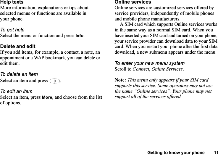 This is the Internet version of the user&apos;s guide. © Print only for private use.Getting to know your phone 11Help textsMore information, explanations or tips about selected menus or functions are available in your phone.To get helpSelect the menu or function and press Info.Delete and edit If you add items, for example, a contact, a note, an appointment or a WAP bookmark, you can delete or edit them. To delete an itemSelect an item and press  .To edit an itemSelect an item, press More, and choose from the list of options.Online servicesOnline services are customized services offered by service providers, independently of mobile phones and mobile phone manufacturers.A SIM card which supports Online services works in the same way as a normal SIM card. When you have inserted your SIM card and turned on your phone, your service provider can download data to your SIM card. When you restart your phone after the first data download, a new submenu appears under the menu.To enter your new menu systemScroll to Connect, Online Services.Note: This menu only appears if your SIM card supports this service. Some operators may not use the name “Online services”. Your phone may not support all of the services offered.