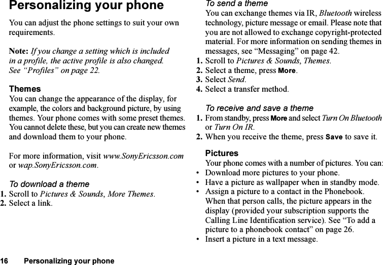 This is the Internet version of the user&apos;s guide. © Print only for private use.16 Personalizing your phonePersonalizing your phoneYou can adjust the phone settings to suit your own requirements.Note: If you change a setting which is included in a profile, the active profile is also changed. See “Profiles” on page 22.ThemesYou can change the appearance of the display, for example, the colors and background picture, by using themes. Your phone comes with some preset themes. You cannot delete these, but you can create new themes and download them to your phone. For more information, visit www.SonyEricsson.com or wap.SonyEricsson.com.To download a theme1. Scroll to Pictures &amp; Sounds, More Themes.2. Select a link.To send a theme You can exchange themes via IR, Bluetooth wireless technology, picture message or email. Please note that you are not allowed to exchange copyright-protected material. For more information on sending themes in messages, see “Messaging” on page 42.1. Scroll to Pictures &amp; Sounds, Themes.2. Select a theme, press More.3. Select Send.4. Select a transfer method.To receive and save a theme1. From standby, press More and select Turn On Bluetooth or Turn On IR.2. When you receive the theme, press Save to save it.PicturesYour phone comes with a number of pictures. You can:• Download more pictures to your phone.• Have a picture as wallpaper when in standby mode.• Assign a picture to a contact in the Phonebook. When that person calls, the picture appears in the display (provided your subscription supports the Calling Line Identification service). See “To add a picture to a phonebook contact” on page 26.• Insert a picture in a text message.