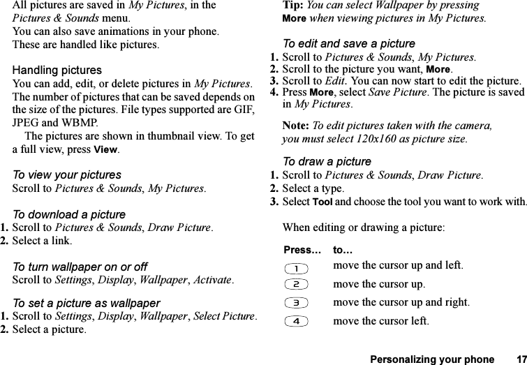 This is the Internet version of the user&apos;s guide. © Print only for private use.Personalizing your phone 17All pictures are saved in My Pictures, in the Pictures &amp; Sounds menu.You can also save animations in your phone. These are handled like pictures.Handling picturesYou can add, edit, or delete pictures in My Pictures. The number of pictures that can be saved depends on the size of the pictures. File types supported are GIF, JPEG and WBMP.The pictures are shown in thumbnail view. To get a full view, press View.To view your picturesScroll to Pictures &amp; Sounds, My Pictures.To download a picture1. Scroll to Pictures &amp; Sounds, Draw Picture.2. Select a link.To turn wallpaper on or offScroll to Settings, Display, Wallpaper, Activate.To set a picture as wallpaper1. Scroll to Settings, Display, Wallpaper, Select Picture.2. Select a picture.Tip: You can select Wallpaper by pressing More when viewing pictures in My Pictures.To edit and save a picture1. Scroll to Pictures &amp; Sounds, My Pictures.2. Scroll to the picture you want, More.3. Scroll to Edit. You can now start to edit the picture.4. Press More, select Save Picture. The picture is saved in My Pictures.Note: To edit pictures taken with the camera, you must select 120x160 as picture size.To draw a picture1. Scroll to Pictures &amp; Sounds, Draw Picture.2. Select a type.3. Select Tool and choose the tool you want to work with.When editing or drawing a picture:Press… to…move the cursor up and left.move the cursor up.move the cursor up and right.move the cursor left.