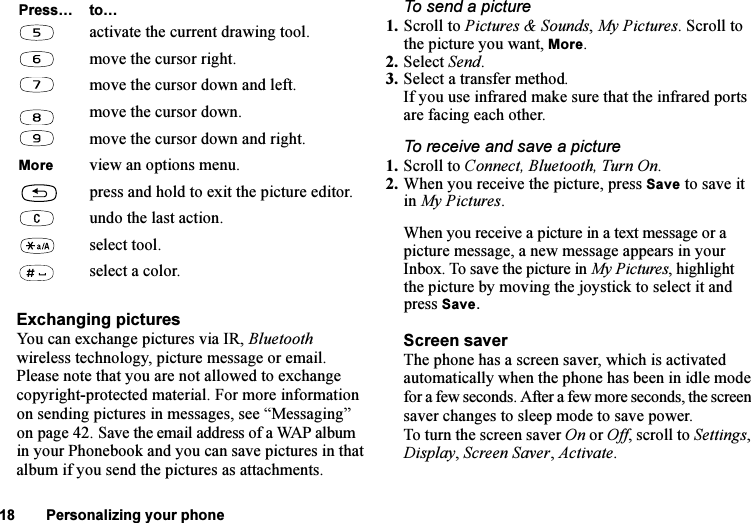 This is the Internet version of the user&apos;s guide. © Print only for private use.18 Personalizing your phoneExchanging picturesYou can exchange pictures via IR, Bluetooth wireless technology, picture message or email. Please note that you are not allowed to exchange copyright-protected material. For more information on sending pictures in messages, see “Messaging” on page 42. Save the email address of a WAP album in your Phonebook and you can save pictures in that album if you send the pictures as attachments.To send a picture1. Scroll to Pictures &amp; Sounds, My Pictures. Scroll to the picture you want, More.2. Select Send.3. Select a transfer method.If you use infrared make sure that the infrared ports are facing each other.To receive and save a picture1. Scroll to Connect, Bluetooth, Turn On.2. When you receive the picture, press Save to save it in My Pictures.When you receive a picture in a text message or a picture message, a new message appears in your Inbox. To save the picture in My Pictures, highlight the picture by moving the joystick to select it and press Save.Screen saverThe phone has a screen saver, which is activated automatically when the phone has been in idle mode for a few seconds. After a few more seconds, the screen saver changes to sleep mode to save power.To turn the screen saver On or Off, scroll to Settings, Display, Screen Saver, Activate.activate the current drawing tool.move the cursor right.move the cursor down and left.move the cursor down.move the cursor down and right.More view an options menu.press and hold to exit the picture editor.undo the last action.select tool.select a color.Press… to…