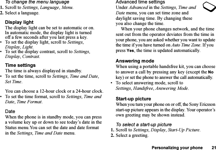 This is the Internet version of the user&apos;s guide. © Print only for private use.Personalizing your phone 21To change the menu language1. Scroll to Settings, Language, Menu.2. Select a language.Display lightThe display light can be set to automatic or on. In automatic mode, the display light is turned off a few seconds after you last press a key.• To set the display light, scroll to Settings, Display,Light.• To set the display contrast, scroll to Settings, Display, Contrast.Time settingsThe time is always displayed in standby.• To set the time, scroll to Settings, Time and Date, Set Time.You can choose a 12-hour clock or a 24-hour clock.• To set the time format, scroll to Settings, Time and Date, Time Format.DateWhen the phone is in standby mode, you can press a volume key up or down to see today’s date in the Status menu.You can set the date and date format in the Settings, Time and Date menu.Advanced time settingsUnder Advanced in the Settings, Time and Date menu, you can set time zone and daylight saving time. By changing these you also change the time.When your phone changes network, and the time sent out from the operator deviates from the time in your phone, you are asked whether you want to update the time if you have turned on Auto Time Zone. If you press Yes, the time is updated automatically.Answering modeWhen using a portable handsfree kit, you can choose to answer a call by pressing any key (except the No key) or set the phone to answer the call automatically.• To select answering mode, scroll to Settings,Handsfree, Answering Mode.Start-up pictureWhen you turn your phone on or off, the Sony Ericsson start-up picture appears in the display. Your operator’s own greeting may be shown instead.To select a start-up picture1. Scroll to Settings, Display, Start-Up Picture.2. Select a greeting.