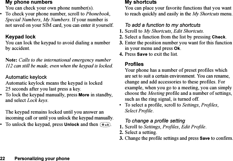 This is the Internet version of the user&apos;s guide. © Print only for private use.22 Personalizing your phoneMy phone numbersYou can check your own phone number(s).• To check your phone number, scroll to Phonebook, Special Numbers, My Numbers. If your number is not saved on your SIM card, you can enter it yourself.Keypad lockYou can lock the keypad to avoid dialing a number by accident.Note: Calls to the international emergency number 112 can still be made, even when the keypad is locked.Automatic keylockAutomatic keylock means the keypad is locked 25 seconds after you last press a key.• To lock the keypad manually, press More in standby, and select Lock keys.The keypad remains locked until you answer an incoming call or until you unlock the keypad manually.• To unlock the keypad, press Unlock and then  . My shortcutsYou can place your favorite functions that you want to reach quickly and easily in the My Shortcuts menu.To add a function to my shortcuts1. Scroll to My Shortcuts, Edit Shortcuts.2. Select a function from the list by pressing Check.3. Enter the position number you want for this function in your menu and press Ok.4. Press Save to exit the list.ProfilesYour phone has a number of preset profiles which are set to suit a certain environment. You can rename, change and add accessories to these profiles. For example, when you go to a meeting, you can simply choose the Meeting profile and a number of settings, such as the ring signal, is turned off. • To select a profile, scroll to Settings, Profiles, Select Profile.To change a profile setting1. Scroll to Settings, Profiles, Edit Profile.2. Select a setting.3. Change the profile settings and press Save to confirm.