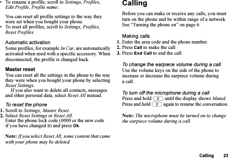 This is the Internet version of the user&apos;s guide. © Print only for private use.Calling 23• To rename a profile, scroll to Settings, Profiles, Edit Profile, Profile name:.You can reset all profile settings to the way they were set when you bought your phone.• To reset all profiles, scroll to Settings, Profiles, Reset Profiles.Automatic activationSome profiles, for example In Car, are automatically activated when used with a specific accessory. When disconnected, the profile is changed back.Master resetYou can reset all the settings in the phone to the way they were when you bought your phone by selecting Reset Settings. If you also want to delete all contacts, messages and other personal data, select Reset All instead.To reset the phone1. Scroll to Settings, Master Reset.2. Select Reset Settings or Reset All.Enter the phone lock code (0000 or the new code if you have changed it) and press Ok.Note: If you select Reset All, some content that came with your phone may be deleted.CallingBefore you can make or receive any calls, you must turn on the phone and be within range of a network. See “Turning the phone on” on page 6.Making calls1. Enter the area code and the phone number.2. Press Call to make the call.3. Press End Call to end the call.To change the earpiece volume during a callUse the volume keys on the side of the phone to increase or decrease the earpiece volume during a call.To turn off the microphone during a callPress and hold   until the display shows Muted. Press and hold   again to resume the conversation.Note: The microphone must be turned on to change the earpiece volume during a call.