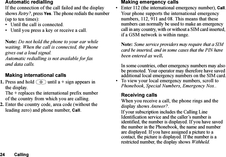 This is the Internet version of the user&apos;s guide. © Print only for private use.24 CallingAutomatic rediallingIf the connection of the call failed and the display shows Retry?, press Yes. The phone redials the number (up to ten times):• Until the call is connected.• Until you press a key or receive a call.Note: Do not hold the phone to your ear while waiting. When the call is connected, the phone gives out a loud signal.Automatic redialling is not available for fax and data calls.Making international calls1. Press and hold   until a + sign appears in the display.The + replaces the international prefix number of the country from which you are calling.2. Enter the country code, area code (without the leading zero) and phone number, Call. Making emergency calls• Enter 112 (the international emergency number), Call.Your phone supports the international emergency numbers, 112, 911 and 08. This means that these numbers can normally be used to make an emergency call in any country, with or without a SIM card inserted, if a GSM network is within range.Note: Some service providers may require that a SIM card be inserted, and in some cases that the PIN have been entered as well.In some countries, other emergency numbers may also be promoted. Your operator may therefore have saved additional local emergency numbers on the SIM card.• To view your local emergency numbers, scroll to Phonebook, Special Numbers, Emergency Nos..Receiving callsWhen you receive a call, the phone rings and the display shows Answer?.If your subscription includes the Calling Line Identification service and the caller’s number is identified, the number is displayed. If you have saved the number in the Phonebook, the name and number are displayed. If you have assigned a picture to a contact, the picture is displayed. If the number is a restricted number, the display shows Withheld.