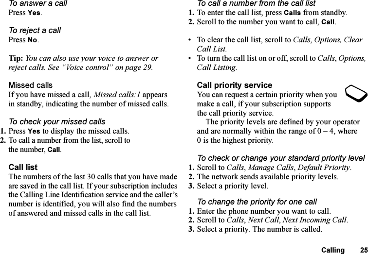 This is the Internet version of the user&apos;s guide. © Print only for private use.Calling 25To answer a callPress Yes.To reject a callPress No.Tip: You can also use your voice to answer or reject calls. See “Voice control” on page 29.Missed callsIf you have missed a call, Missed calls:1 appears in standby, indicating the number of missed calls.To check your missed calls1. Press Yes to display the missed calls.2. To call a number from the list, scroll to the number, Call.Call listThe numbers of the last 30 calls that you have made are saved in the call list. If your subscription includes the Calling Line Identification service and the caller’s number is identified, you will also find the numbers of answered and missed calls in the call list.To call a number from the call list1. To enter the call list, press Calls from standby.2. Scroll to the number you want to call, Call.• To clear the call list, scroll to Calls, Options, Clear Call List.• To turn the call list on or off, scroll to Calls, Options, Call Listing.Call priority serviceYou can request a certain priority when you make a call, if your subscription supports the call priority service.The priority levels are defined by your operator and are normally within the range of 0 – 4, where 0 is the highest priority.To check or change your standard priority level1. Scroll to Calls, Manage Calls, Default Priority.2. The network sends available priority levels.3. Select a priority level.To change the priority for one call1. Enter the phone number you want to call.2. Scroll to Calls, Next Call, Next Incoming Call.3. Select a priority. The number is called.