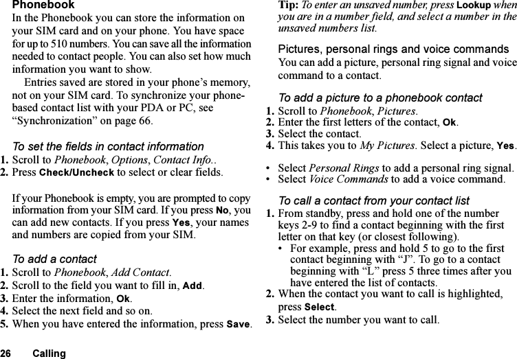 This is the Internet version of the user&apos;s guide. © Print only for private use.26 CallingPhonebookIn the Phonebook you can store the information on your SIM card and on your phone. You have space for up to 510 numbers. You can save all the information needed to contact people. You can also set how much information you want to show.Entries saved are stored in your phone’s memory, not on your SIM card. To synchronize your phone-based contact list with your PDA or PC, see “Synchronization” on page 66.To set the fields in contact information1. Scroll to Phonebook, Options, Contact Info.. 2. Press Check/Uncheck to select or clear fields.If your Phonebook is empty, you are prompted to copy information from your SIM card. If you press No, you can add new contacts. If you press Yes, your names and numbers are copied from your SIM.To add a contact1. Scroll to Phonebook, Add Contact.2. Scroll to the field you want to fill in, Add.3. Enter the information, Ok.4. Select the next field and so on. 5. When you have entered the information, press Save.Tip: To enter an unsaved number, press Lookup when you are in a number field, and select a number in the unsaved numbers list.Pictures, personal rings and voice commandsYou can add a picture, personal ring signal and voice command to a contact.To add a picture to a phonebook contact1. Scroll to Phonebook, Pictures.2. Enter the first letters of the contact, Ok.3. Select the contact.4. This takes you to My Pictures. Select a picture, Yes.• Select Personal Rings to add a personal ring signal.• Select Voice Commands to add a voice command.To call a contact from your contact list1. From standby, press and hold one of the number keys 2-9 to find a contact beginning with the first letter on that key (or closest following).• For example, press and hold 5 to go to the first contact beginning with “J”. To go to a contact beginning with “L” press 5 three times after you have entered the list of contacts.2. When the contact you want to call is highlighted, press Select. 3. Select the number you want to call.