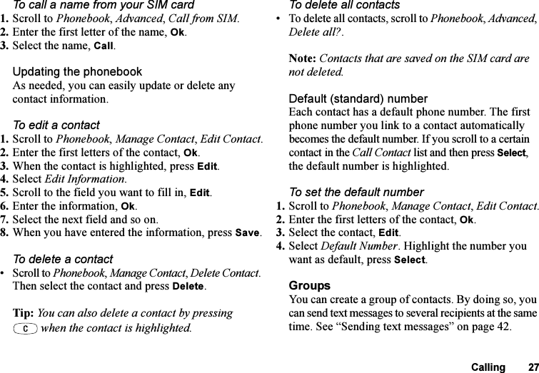 This is the Internet version of the user&apos;s guide. © Print only for private use.Calling 27To call a name from your SIM card1. Scroll to Phonebook, Advanced, Call from SIM.2. Enter the first letter of the name, Ok.3. Select the name, Call.Updating the phonebookAs needed, you can easily update or delete any contact information.To edit a contact1. Scroll to Phonebook, Manage Contact, Edit Contact.2. Enter the first letters of the contact, Ok.3. When the contact is highlighted, press Edit.4. Select Edit Information. 5. Scroll to the field you want to fill in, Edit.6. Enter the information, Ok.7. Select the next field and so on.8. When you have entered the information, press Save.To delete a contact• Scroll to Phonebook, Manage Contact, Delete Contact. Then select the contact and press Delete.Tip: You can also delete a contact by pressing when the contact is highlighted.To delete all contacts• To delete all contacts, scroll to Phonebook, Advanced, Delete all?.Note: Contacts that are saved on the SIM card are not deleted.Default (standard) number Each contact has a default phone number. The first phone number you link to a contact automatically becomes the default number. If you scroll to a certain contact in the Call Contact list and then press Select, the default number is highlighted.To set the default number1. Scroll to Phonebook, Manage Contact, Edit Contact.2. Enter the first letters of the contact, Ok.3. Select the contact, Edit.4. Select Default Number. Highlight the number you want as default, press Select.GroupsYou can create a group of contacts. By doing so, you can send text messages to several recipients at the same time. See “Sending text messages” on page 42.