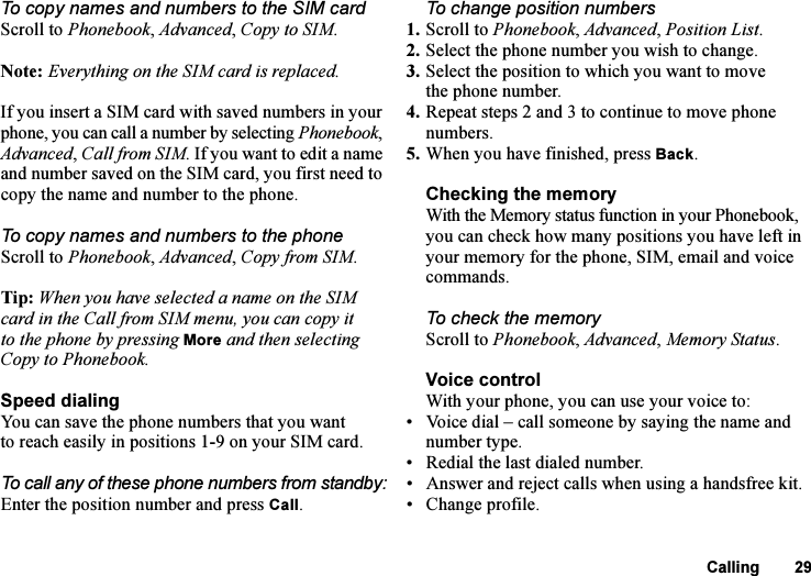 This is the Internet version of the user&apos;s guide. © Print only for private use.Calling 29To copy names and numbers to the SIM cardScroll to Phonebook, Advanced, Copy to SIM.Note: Everything on the SIM card is replaced.If you insert a SIM card with saved numbers in your phone, you can call a number by selecting Phonebook, Advanced, Call from SIM. If you want to edit a name and number saved on the SIM card, you first need to copy the name and number to the phone.To copy names and numbers to the phoneScroll to Phonebook, Advanced, Copy from SIM.Tip: When you have selected a name on the SIM card in the Call from SIM menu, you can copy it to the phone by pressing More and then selecting Copy to Phonebook.Speed dialingYou can save the phone numbers that you want to reach easily in positions 1-9 on your SIM card. To call any of these phone numbers from standby:Enter the position number and press Call.To change position numbers 1. Scroll to Phonebook, Advanced, Position List.2. Select the phone number you wish to change.3. Select the position to which you want to move the phone number.4. Repeat steps 2 and 3 to continue to move phone numbers.5. When you have finished, press Back.Checking the memoryWith the Memory status function in your Phonebook, you can check how many positions you have left in your memory for the phone, SIM, email and voice commands.To check the memoryScroll to Phonebook, Advanced, Memory Status.Voice controlWith your phone, you can use your voice to:• Voice dial – call someone by saying the name and number type.• Redial the last dialed number.• Answer and reject calls when using a handsfree kit.• Change profile.