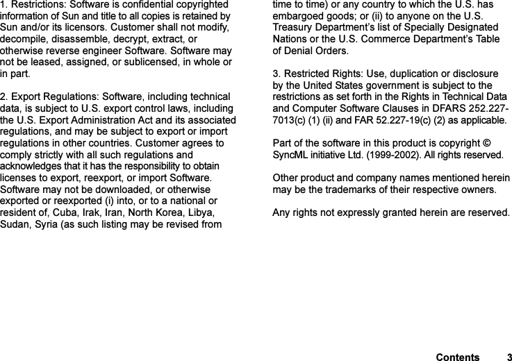 This is the Internet version of the user&apos;s guide. © Print only for private use.Contents 31. Restrictions: Software is confidential copyrighted information of Sun and title to all copies is retained by Sun and/or its licensors. Customer shall not modify, decompile, disassemble, decrypt, extract, or otherwise reverse engineer Software. Software may not be leased, assigned, or sublicensed, in whole or in part.2. Export Regulations: Software, including technical data, is subject to U.S. export control laws, including the U.S. Export Administration Act and its associated regulations, and may be subject to export or import regulations in other countries. Customer agrees to comply strictly with all such regulations and acknowledges that it has the responsibility to obtain licenses to export, reexport, or import Software. Software may not be downloaded, or otherwise exported or reexported (i) into, or to a national or resident of, Cuba, Irak, Iran, North Korea, Libya, Sudan, Syria (as such listing may be revised from time to time) or any country to which the U.S. has embargoed goods; or (ii) to anyone on the U.S. Treasury Department’s list of Specially Designated Nations or the U.S. Commerce Department’s Table of Denial Orders.3. Restricted Rights: Use, duplication or disclosure by the United States government is subject to the restrictions as set forth in the Rights in Technical Data and Computer Software Clauses in DFARS 252.227-7013(c) (1) (ii) and FAR 52.227-19(c) (2) as applicable.Part of the software in this product is copyright © SyncML initiative Ltd. (1999-2002). All rights reserved.Other product and company names mentioned herein may be the trademarks of their respective owners.Any rights not expressly granted herein are reserved.