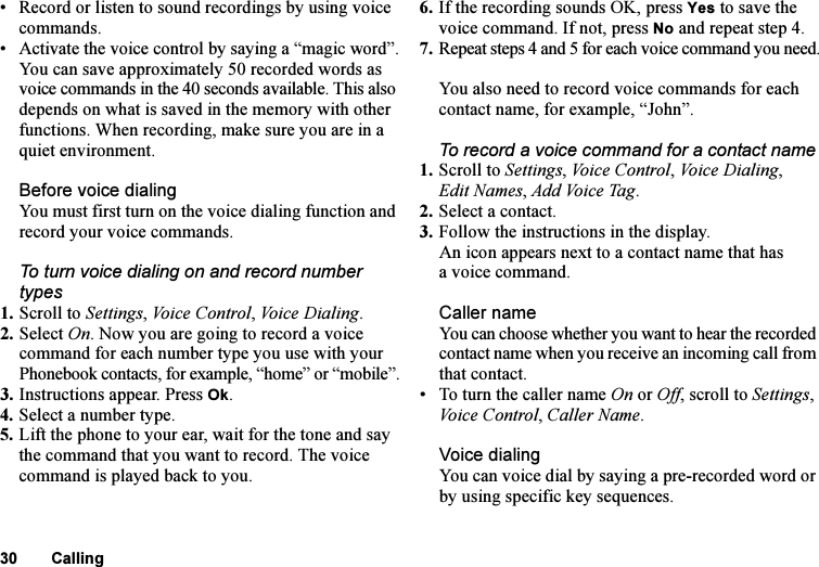 This is the Internet version of the user&apos;s guide. © Print only for private use.30 Calling• Record or listen to sound recordings by using voice commands.• Activate the voice control by saying a “magic word”.You can save approximately 50 recorded words as voice commands in the 40 seconds available. This also depends on what is saved in the memory with other functions. When recording, make sure you are in a quiet environment.Before voice dialingYou must first turn on the voice dialing function and record your voice commands.To turn voice dialing on and record number types1. Scroll to Settings, Voi c e  Con t rol , Voice Dialing.2. Select On. Now you are going to record a voice command for each number type you use with your Phonebook contacts, for example, “home” or “mobile”.3. Instructions appear. Press Ok.4. Select a number type.5. Lift the phone to your ear, wait for the tone and say the command that you want to record. The voice command is played back to you.6. If the recording sounds OK, press Yes to save the voice command. If not, press No and repeat step 4.7. Repeat steps 4 and 5 for each voice command you need.You also need to record voice commands for each contact name, for example, “John”.To record a voice command for a contact name1. Scroll to Settings, Voice Control, Voice Dialing, Edit Names, Ad d  Vo i c e  Ta g .2. Select a contact.3. Follow the instructions in the display.An icon appears next to a contact name that has a voice command.Caller nameYou can choose whether you want to hear the recorded contact name when you receive an incoming call from that contact.• To turn the caller name On or Off, scroll to Settings, Voice Control, Caller Name.Voice dialingYou can voice dial by saying a pre-recorded word or by using specific key sequences.