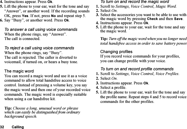 This is the Internet version of the user&apos;s guide. © Print only for private use.32 Calling4. Instructions appear. Press Ok.5. Lift the phone to your ear, wait for the tone and say “Answer”, or another word. If the recording sounds OK, press Yes. If not, press No and repeat step 5.6. Say “Busy”, or another word. Press Ok.To answer a call using voice commandsWhen the phone rings, say “Answer”.The call is connected.To reject a call using voice commandsWhen the phone rings, say “Busy”.The call is rejected. The caller is diverted to voicemail, if turned on, or hears a busy tone.The magic wordYou can record a magic word and use it as a voice command to allow total handsfree access to voice control. Instead of pressing a volume key, you say the magic word and then one of your recorded voice commands. The magic word is especially suitable when using a car handsfree kit.Tip: Choose a long, unusual word or phrase which can easily be distinguished from ordinary background speech.To turn on and record the magic word1. Scroll to Settings, Voice Control, Magic Word.2. Select On.3. Select the accessories you want to be able to use with the magic word by pressing Check and then Save.4. Instructions appear. Press Ok.5. Lift the phone to your ear, wait for the tone and say the magic word.Tip: Turn off the magic word when you no longer need total handsfree access in order to save battery power.Changing profilesIf you record voice commands for your profiles, you can change profile with your voice.To turn on and record profile commands1. Scroll to Settings, Voice Control, Vo i c e P ro f i l e s.2. Select On.3. Instructions appear. Press Ok.4. Select a profile.5. Lift the phone to your ear, wait for the tone and say the profile name. Repeat steps 4 and 5 to record voice commands for the other profiles.