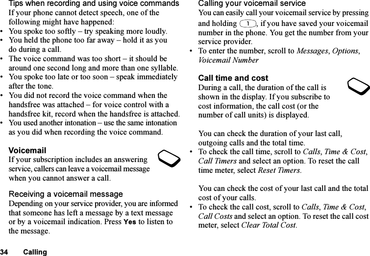 This is the Internet version of the user&apos;s guide. © Print only for private use.34 CallingTips when recording and using voice commandsIf your phone cannot detect speech, one of the following might have happened:• You spoke too softly – try speaking more loudly.• You held the phone too far away – hold it as you do during a call.• The voice command was too short – it should be around one second long and more than one syllable.• You spoke too late or too soon – speak immediately after the tone.• You did not record the voice command when the handsfree was attached – for voice control with a handsfree kit, record when the handsfree is attached.• You used another intonation – use the same intonation as you did when recording the voice command.VoicemailIf your subscription includes an answering service, callers can leave a voicemail message when you cannot answer a call.Receiving a voicemail messageDepending on your service provider, you are informed that someone has left a message by a text message or by a voicemail indication. Press Yes to listen to the message.Calling your voicemail serviceYou can easily call your voicemail service by pressing and holding  , if you have saved your voicemail number in the phone. You get the number from your service provider.• To enter the number, scroll to Messages, Options, Voicemail NumberCall time and costDuring a call, the duration of the call is shown in the display. If you subscribe to cost information, the call cost (or the number of call units) is displayed.You can check the duration of your last call, outgoing calls and the total time.• To check the call time, scroll to Calls, Time &amp; Cost, Call Timers and select an option. To reset the call time meter, select Reset Timers.You can check the cost of your last call and the total cost of your calls.• To check the call cost, scroll to Calls, Time &amp; Cost, Call Costs and select an option. To reset the call cost meter, select Clear Total Cost.