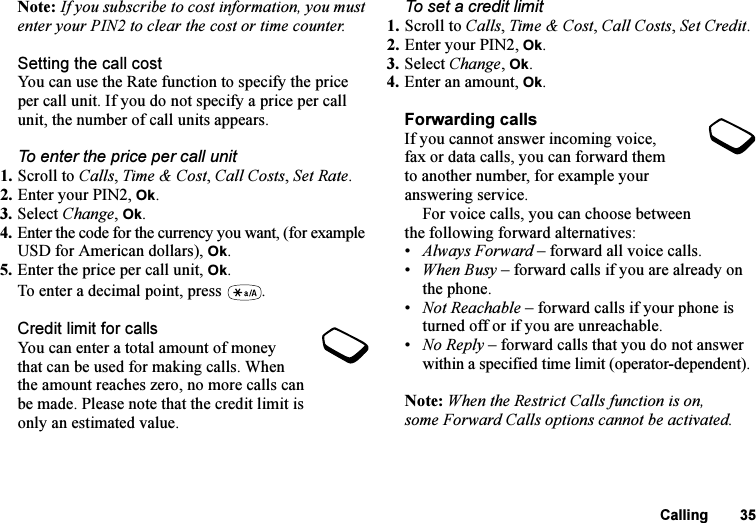 This is the Internet version of the user&apos;s guide. © Print only for private use.Calling 35Note: If you subscribe to cost information, you must enter your PIN2 to clear the cost or time counter.Setting the call costYou can use the Rate function to specify the price per call unit. If you do not specify a price per call unit, the number of call units appears.To enter the price per call unit1. Scroll to Calls, Time &amp; Cost, Call Costs, Set Rate.2. Enter your PIN2, Ok.3. Select Change, Ok.4. Enter the code for the currency you want, (for example USD for American dollars), Ok.5. Enter the price per call unit, Ok.To enter a decimal point, press  .Credit limit for callsYou can enter a total amount of money that can be used for making calls. When the amount reaches zero, no more calls can be made. Please note that the credit limit is only an estimated value.To set a credit limit1. Scroll to Calls, Time &amp; Cost, Call Costs, Set Credit.2. Enter your PIN2, Ok.3. Select Change, Ok.4. Enter an amount, Ok.Forwarding callsIf you cannot answer incoming voice, fax or data calls, you can forward them to another number, for example your answering service.For voice calls, you can choose between the following forward alternatives:•Always Forward – forward all voice calls.•When Busy – forward calls if you are already on the phone.•Not Reachable – forward calls if your phone is turned off or if you are unreachable.•No Reply – forward calls that you do not answer within a specified time limit (operator-dependent).Note: When the Restrict Calls function is on, some Forward Calls options cannot be activated.