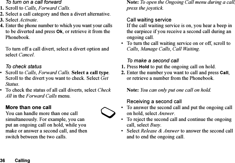 This is the Internet version of the user&apos;s guide. © Print only for private use.36 CallingTo turn on a call forward1. Scroll to Calls, Forward Calls.2. Select a call category and then a divert alternative.3. Select Activate.4. Enter the phone number to which you want your calls to be diverted and press Ok, or retrieve it from the Phonebook.To turn off a call divert, select a divert option and select Cancel.To check status•Scroll to Calls, Forward Calls. Select a call type. Scroll to the divert you want to check. Select Get Status. • To check the status of all call diverts, select Check All in the Forward Calls menu.More than one callYou can handle more than one call simultaneously. For example, you can put an ongoing call on hold, while you make or answer a second call, and then switch between the two calls. Note: To open the Ongoing Call menu during a call, press the joystick.Call waiting serviceIf the call waiting service is on, you hear a beep in the earpiece if you receive a second call during an ongoing call.• To turn the call waiting service on or off, scroll to Calls, Manage Calls, Call Waiting.To make a second call1. Press Hold to put the ongoing call on hold.2. Enter the number you want to call and press Call, or retrieve a number from the Phonebook.Note: You can only put one call on hold.Receiving a second call• To answer the second call and put the ongoing call on hold, select Answer.• To reject the second call and continue the ongoing call, select Busy.• Select Release &amp; Answer to answer the second call and to end the ongoing call.