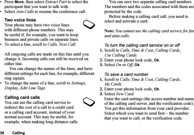This is the Internet version of the user&apos;s guide. © Print only for private use.38 Calling• Press More, then select Extract Part to select the participant that you want to talk with.•Select Join Calls to resume the conference call.Two voice linesYour phone may have two voice lines with different phone numbers. This may be useful if, for example, you want to keep business and private calls on separate lines.• To select a line, scroll to Calls, Next Call.All outgoing calls are made on this line until you change it. Incoming calls can still be received on either line.You can change the names of the lines, and have different settings for each line, for example, different ring signals.• To change the name of a line, scroll to Settings, Display, Edit Line Tags.Calling card callsYou can use the calling card service to redirect the cost of a call to a credit card or a calling card account, instead of your normal account. This may be useful, for example, when making long distance calls.You can save two separate calling card numbers. The numbers and the codes associated with them are protected by the code.Before making a calling card call, you need to select and activate a card.Note: You cannot use the calling card service for fax and data calls.To turn the calling card service on or off1. Scroll to Calls, Time &amp; Cost, Calling Cards, Use Calling Cards.2. Enter your phone lock code, Ok.3. Select On or Off, Ok.To save a card number1. Scroll to Calls, Time &amp; Cost, Calling Cards, My Cards.2. Enter your phone lock code, Ok. 3. Select New Card.Enter the card settings (the access number and name of the calling card server, and the verification code). You get this information from your card provider. Select which you want to send first – the number that you want to call, or the verification code.