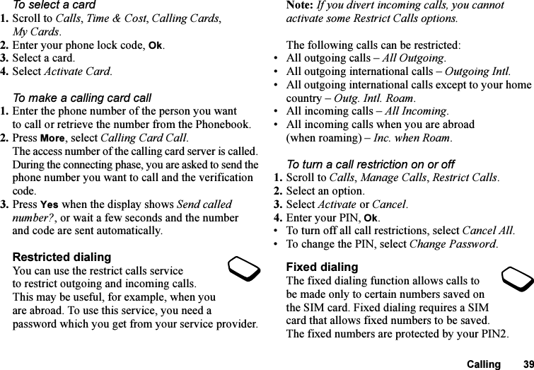 This is the Internet version of the user&apos;s guide. © Print only for private use.Calling 39To select a card1. Scroll to Calls, Time &amp; Cost, Calling Cards, My Cards.2. Enter your phone lock code, Ok.3. Select a card.4. Select Activate Card.To make a calling card call1. Enter the phone number of the person you want to call or retrieve the number from the Phonebook.2. Press More, select Calling Card Call.The access number of the calling card server is called. During the connecting phase, you are asked to send the phone number you want to call and the verification code.3. Press Yes when the display shows Send called number?, or wait a few seconds and the number and code are sent automatically.Restricted dialingYou can use the restrict calls service to restrict outgoing and incoming calls. This may be useful, for example, when you are abroad. To use this service, you need a password which you get from your service provider.Note: If you divert incoming calls, you cannot activate some Restrict Calls options.The following calls can be restricted:• All outgoing calls – All Outgoing.• All outgoing international calls – Outgoing Intl.• All outgoing international calls except to your home country – Outg. Intl. Roam.• All incoming calls – All Incoming.• All incoming calls when you are abroad (when roaming) – Inc. when Roam.To turn a call restriction on or off1. Scroll to Calls, Manage Calls, Restrict Calls.2. Select an option.3. Select Activate or Cancel.4. Enter your PIN, Ok.• To turn off all call restrictions, select Cancel All.• To change the PIN, select Change Password.Fixed dialingThe fixed dialing function allows calls to be made only to certain numbers saved on the SIM card. Fixed dialing requires a SIM card that allows fixed numbers to be saved. The fixed numbers are protected by your PIN2.