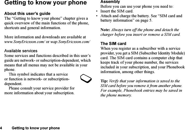 This is the Internet version of the user&apos;s guide. © Print only for private use.4 Getting to know your phoneGetting to know your phoneAbout this user’s guideThe “Getting to know your phone” chapter gives a quick overview of the main functions of the phone, shortcuts and general information. More information and downloads are available at www.SonyEricsson.com/ or wap.SonyEricsson.com/Available servicesSome services and functions described in this user’s guide are network- or subscription-dependent, which means that all menus may not be available in your phone.This symbol indicates that a service or function is network- or subscription-dependent.Please consult your service provider for more information about your subscription.AssemblyBefore you can use your phone you need to:• Insert the SIM card.• Attach and charge the battery. See “SIM card and battery information” on page 5.Note: Always turn off the phone and detach the charger before you insert or remove a SIM card.The SIM cardWhen you register as a subscriber with a service provider, you get a SIM (Subscriber Identity Module) card. The SIM card contains a computer chip that keeps track of your phone number, the services included in your subscription, and your Phonebook information, among other things.Tip: Verify that your information is saved to the SIM card before you remove it from another phone. For example, Phonebook entries may be saved in the phone memory.