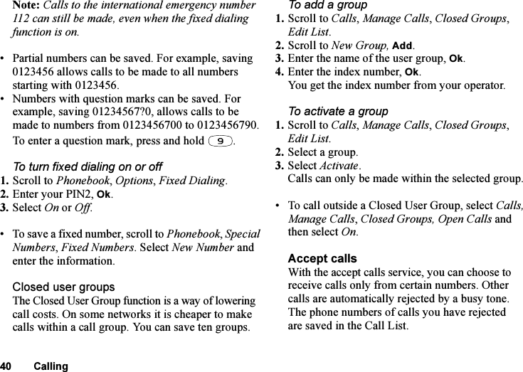 This is the Internet version of the user&apos;s guide. © Print only for private use.40 CallingNote: Calls to the international emergency number 112 can still be made, even when the fixed dialing function is on.• Partial numbers can be saved. For example, saving 0123456 allows calls to be made to all numbers starting with 0123456.• Numbers with question marks can be saved. For example, saving 01234567?0, allows calls to be made to numbers from 0123456700 to 0123456790. To enter a question mark, press and hold  .To turn fixed dialing on or off1. Scroll to Phonebook, Options, Fixed Dialing.2. Enter your PIN2, Ok.3. Select On or Off.• To save a fixed number, scroll to Phonebook, Special Numbers, Fixed Numbers. Select New Number and enter the information.Closed user groupsThe Closed User Group function is a way of lowering call costs. On some networks it is cheaper to make calls within a call group. You can save ten groups.To add a group1. Scroll to Calls, Manage Calls, Closed Groups, Edit List.2. Scroll to New Group, Add.3. Enter the name of the user group, Ok.4. Enter the index number, Ok.You get the index number from your operator.To activate a group1. Scroll to Calls, Manage Calls, Closed Groups, Edit List.2. Select a group.3. Select Activate.Calls can only be made within the selected group.• To call outside a Closed User Group, select Calls, Manage Calls, Closed Groups, Open Calls and then select On.Accept callsWith the accept calls service, you can choose to receive calls only from certain numbers. Other calls are automatically rejected by a busy tone. The phone numbers of calls you have rejected are saved in the Call List.