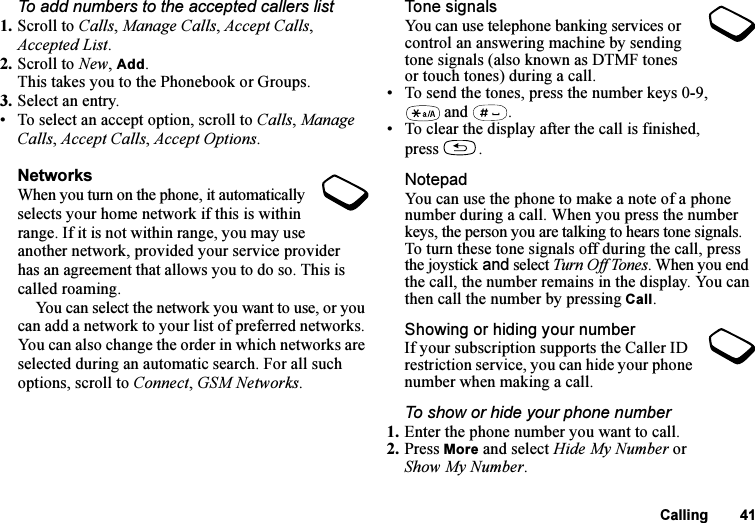 This is the Internet version of the user&apos;s guide. © Print only for private use.Calling 41To add numbers to the accepted callers list1. Scroll to Calls, Manage Calls, Accept Calls, Accepted List.2. Scroll to New, Add.This takes you to the Phonebook or Groups.3. Select an entry.• To select an accept option, scroll to Calls, Manage Calls, Accept Calls, Accept Options.NetworksWhen you turn on the phone, it automatically selects your home network if this is within range. If it is not within range, you may use another network, provided your service provider has an agreement that allows you to do so. This is called roaming.You can select the network you want to use, or you can add a network to your list of preferred networks. You can also change the order in which networks are selected during an automatic search. For all such options, scroll to Connect, GSM Networks.Tone signalsYou can use telephone banking services or control an answering machine by sending tone signals (also known as DTMF tones or touch tones) during a call. • To send the tones, press the number keys 0-9, and .• To clear the display after the call is finished, press .NotepadYou can use the phone to make a note of a phone number during a call. When you press the number keys, the person you are talking to hears tone signals. To turn these tone signals off during the call, press the joystick and select Turn Off Tones. When you end the call, the number remains in the display. You can then call the number by pressing Call.Showing or hiding your numberIf your subscription supports the Caller ID restriction service, you can hide your phone number when making a call.To show or hide your phone number1. Enter the phone number you want to call.2. Press More and select Hide My Number or Show My Number.