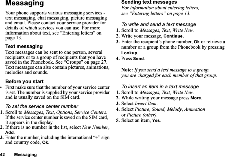 This is the Internet version of the user&apos;s guide. © Print only for private use.42 MessagingMessagingYour phone supports various messaging services - text messaging, chat messaging, picture messaging and email. Please contact your service provider for details of which services you can use. For more information about text, see “Entering letters” on page 13.Text messagingText messages can be sent to one person, several recipients or to a group of recipients that you have saved in the Phonebook. See “Groups” on page 27. Text messages can also contain pictures, animations, melodies and sounds.Before you start• First make sure that the number of your service center is set. The number is supplied by your service provider and is usually saved on the SIM card.To set the service center number1. Scroll to Messages, Text, Options, Service Centers.If the service center number is saved on the SIM card, it appears in the display.2. If there is no number in the list, select New Number, Add.3. Enter the number, including the international “+” sign and country code, Ok.Sending text messagesFor information about entering letters, see “Entering letters” on page 13.To write and send a text message1. Scroll to Messages, Text, Write New.2. Write your message, Continue.3. Enter the recipient’s phone number, Ok or retrieve a number or a group from the Phonebook by pressing Lookup.4. Press Send.Note: If you send a text message to a group, you are charged for each member of that group.To insert an item in a text message1. Scroll to Messages, Text, Write New.2. While writing your message press More.3. Select Insert Item.4. Select Picture, Sound, Melody, Animation or Picture (other).5. Select an item, Yes.
